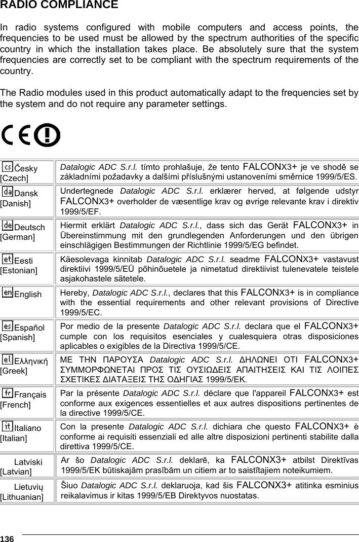 6    136 RADIO COMPLIANCE  In radio systems configured with mobile computers and access points, the frequencies to be used must be allowed by the spectrum authorities of the specific country in which the installation takes place. Be absolutely sure that the system frequencies are correctly set to be compliant with the spectrum requirements of the country.  The Radio modules used in this product automatically adapt to the frequencies set by the system and do not require any parameter settings.    Česky [Czech] Datalogic ADC S.r.l. tímto prohlašuje, že tento FALCONX3+ je ve shodě se základními požadavky a dalšími příslušnými ustanoveními směrnice 1999/5/ES. Dansk [Danish] Undertegnede  Datalogic ADC S.r.l. erklærer herved, at følgende udstyr FALCONX3+ overholder de væsentlige krav og øvrige relevante krav i direktiv 1999/5/EF. Deutsch [German] Hiermit erklärt Datalogic ADC S.r.l., dass sich das Gerät FALCONX3+ in Übereinstimmung mit den grundlegenden Anforderungen und den übrigen einschlägigen Bestimmungen der Richtlinie 1999/5/EG befindet. Eesti [Estonian] Käesolevaga kinnitab Datalogic ADC S.r.l. seadme  FALCONX3+ vastavust direktiivi 1999/5/EÜ põhinõuetele ja nimetatud direktiivist tulenevatele teistele asjakohastele sätetele. English  Hereby, Datalogic ADC S.r.l., declares that this FALCONX3+ is in compliance with the essential requirements and other relevant provisions of Directive 1999/5/EC. Español [Spanish] Por medio de la presente Datalogic ADC S.r.l. declara que el FALCONX3+ cumple con los requisitos esenciales y cualesquiera otras disposiciones aplicables o exigibles de la Directiva 1999/5/CE. Ελληνική [Greek] ΜΕ ΤΗΝ ΠΑΡΟΥΣΑ Datalogic ADC S.r.l. ∆ΗΛΩΝΕΙ ΟΤΙ FALCONX3+ ΣΥΜΜΟΡΦΩΝΕΤΑΙ ΠΡΟΣ ΤΙΣ ΟΥΣΙΩ∆ΕΙΣ ΑΠΑΙΤΗΣΕΙΣ ΚΑΙ ΤΙΣ ΛΟΙΠΕΣ ΣΧΕΤΙΚΕΣ ∆ΙΑΤΑΞΕΙΣ ΤΗΣ Ο∆ΗΓΙΑΣ 1999/5/ΕΚ. Français [French] Par la présente Datalogic ADC S.r.l. déclare que l&apos;appareil FALCONX3+ est conforme aux exigences essentielles et aux autres dispositions pertinentes de la directive 1999/5/CE. Italiano [Italian] Con la presente Datalogic ADC S.r.l. dichiara che questo FALCONX3+ è conforme ai requisiti essenziali ed alle altre disposizioni pertinenti stabilite dalla direttiva 1999/5/CE.Latviski [Latvian] Ar šo Datalogic ADC S.r.l. deklarē, ka FALCONX3+ atbilst Direktīvas 1999/5/EK būtiskajām prasībām un citiem ar to saistītajiem noteikumiem. Lietuvių [Lithuanian]  Šiuo Datalogic ADC S.r.l. deklaruoja, kad šis FALCONX3+ atitinka esminius reikalavimus ir kitas 1999/5/EB Direktyvos nuostatas. 