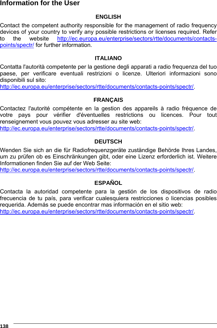 6    138 Information for the User  ENGLISH Contact the competent authority responsible for the management of radio frequency devices of your country to verify any possible restrictions or licenses required. Refer to the website http://ec.europa.eu/enterprise/sectors/rtte/documents/contacts-points/spectr/ for further information.  ITALIANO Contatta l&apos;autorità competente per la gestione degli apparati a radio frequenza del tuo paese, per verificare eventuali restrizioni o licenze. Ulteriori informazioni sono disponibili sul sito: http://ec.europa.eu/enterprise/sectors/rtte/documents/contacts-points/spectr/.  FRANÇAIS Contactez l&apos;autorité compétente en la gestion des appareils à radio fréquence de votre pays pour vérifier d&apos;éventuelles restrictions ou licences. Pour tout renseignement vous pouvez vous adresser au site web: http://ec.europa.eu/enterprise/sectors/rtte/documents/contacts-points/spectr/.  DEUTSCH Wenden Sie sich an die für Radiofrequenzgeräte zuständige Behörde Ihres Landes, um zu prüfen ob es Einschränkungen gibt, oder eine Lizenz erforderlich ist. Weitere Informationen finden Sie auf der Web Seite: http://ec.europa.eu/enterprise/sectors/rtte/documents/contacts-points/spectr/.  ESPAÑOL Contacta la autoridad competente para la gestión de los dispositivos de radio frecuencia de tu país, para verificar cualesquiera restricciones o licencias posibles requerida. Además se puede encontrar mas información en el sitio web: http://ec.europa.eu/enterprise/sectors/rtte/documents/contacts-points/spectr/.       