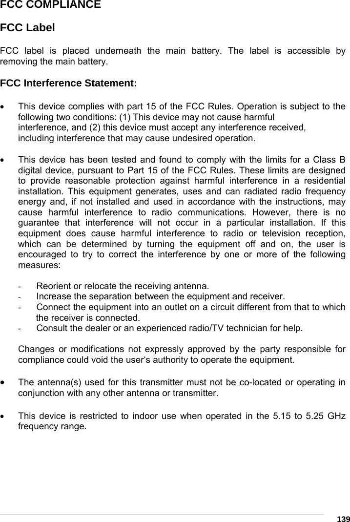      139 FCC COMPLIANCE  FCC Label  FCC label is placed underneath the main battery. The label is accessible by removing the main battery.  FCC Interference Statement:    This device complies with part 15 of the FCC Rules. Operation is subject to the following two conditions: (1) This device may not cause harmful interference, and (2) this device must accept any interference received, including interference that may cause undesired operation.    This device has been tested and found to comply with the limits for a Class B digital device, pursuant to Part 15 of the FCC Rules. These limits are designed to provide reasonable protection against harmful interference in a residential installation. This equipment generates, uses and can radiated radio frequency energy and, if not installed and used in accordance with the instructions, may cause harmful interference to radio communications. However, there is no guarantee that interference will not occur in a particular installation. If this equipment does cause harmful interference to radio or television reception, which can be determined by turning the equipment off and on, the user is encouraged to try to correct the interference by one or more of the following measures:  -  Reorient or relocate the receiving antenna. -  Increase the separation between the equipment and receiver. -  Connect the equipment into an outlet on a circuit different from that to which the receiver is connected. -  Consult the dealer or an experienced radio/TV technician for help.  Changes or modifications not expressly approved by the party responsible for compliance could void the user‘s authority to operate the equipment.   The antenna(s) used for this transmitter must not be co-located or operating in conjunction with any other antenna or transmitter.    This device is restricted to indoor use when operated in the 5.15 to 5.25 GHz frequency range. 