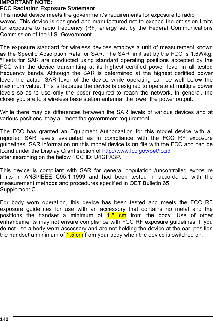 6    140 IMPORTANT NOTE: FCC Radiation Exposure Statement This model device meets the government’s requirements for exposure to radio waves. This device is designed and manufactured not to exceed the emission limits for exposure to radio frequency (RF) energy set by the Federal Communications Commission of the U.S. Government.  The exposure standard for wireless devices employs a unit of measurement known as the Specific Absorption Rate, or SAR. The SAR limit set by the FCC is 1.6W/kg. *Tests for SAR are conducted using standard operating positions accepted by the FCC with the device transmitting at its highest certified power level in all tested frequency bands. Although the SAR is determined at the highest certified power level, the actual SAR level of the device while operating can be well below the maximum value. This is because the device is designed to operate at multiple power levels so as to use only the poser required to reach the network. In general, the closer you are to a wireless base station antenna, the lower the power output.  While there may be differences between the SAR levels of various devices and at various positions, they all meet the government requirement.  The FCC has granted an Equipment Authorization for this model device with all reported SAR levels evaluated as in compliance with the FCC RF exposure guidelines. SAR information on this model device is on file with the FCC and can be found under the Display Grant section of http://www.fcc.gov/oet/fccid after searching on the below FCC ID: U4GFX3P.  This device is compliant with SAR for general population /uncontrolled exposure limits in ANSI/IEEE C95.1-1999 and had been tested in accordance with the measurement methods and procedures specified in OET Bulletin 65 Supplement C.  For body worn operation, this device has been tested and meets the FCC RF exposure guidelines for use with an accessory that contains no metal and the positions the handset a minimum of 1.5 cm from the body. Use of other enhancements may not ensure compliance with FCC RF exposure guidelines. If you do not use a body-worn accessory and are not holding the device at the ear, position the handset a minimum of 1.5 cm from your body when the device is switched on.  
