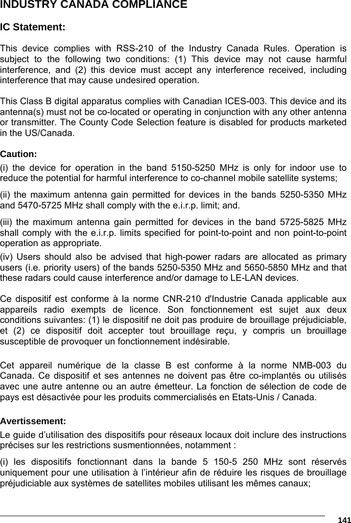      141 INDUSTRY CANADA COMPLIANCE  IC Statement:  This device complies with RSS-210 of the Industry Canada Rules. Operation is subject to the following two conditions: (1) This device may not cause harmful interference, and (2) this device must accept any interference received, including interference that may cause undesired operation.  This Class B digital apparatus complies with Canadian ICES-003. This device and its antenna(s) must not be co-located or operating in conjunction with any other antenna or transmitter. The County Code Selection feature is disabled for products marketed in the US/Canada.  Caution: (i) the device for operation in the band 5150-5250 MHz is only for indoor use to reduce the potential for harmful interference to co-channel mobile satellite systems; (ii) the maximum antenna gain permitted for devices in the bands 5250-5350 MHz and 5470-5725 MHz shall comply with the e.i.r.p. limit; and. (iii) the maximum antenna gain permitted for devices in the band 5725-5825 MHz shall comply with the e.i.r.p. limits specified for point-to-point and non point-to-point operation as appropriate. (iv) Users should also be advised that high-power radars are allocated as primary users (i.e. priority users) of the bands 5250-5350 MHz and 5650-5850 MHz and that these radars could cause interference and/or damage to LE-LAN devices.  Ce dispositif est conforme à la norme CNR-210 d&apos;Industrie Canada applicable aux appareils radio exempts de licence. Son fonctionnement est sujet aux deux conditions suivantes: (1) le dispositif ne doit pas produire de brouillage préjudiciable, et (2) ce dispositif doit accepter tout brouillage reçu, y compris un brouillage susceptible de provoquer un fonctionnement indésirable.   Cet appareil numérique de la classe B est conforme à la norme NMB-003 du Canada. Ce dispositif et ses antennes ne doivent pas être co-implantés ou utilisés avec une autre antenne ou an autre émetteur. La fonction de sélection de code de pays est désactivée pour les produits commercialisés en Etats-Unis / Canada.  Avertissement: Le guide d’utilisation des dispositifs pour réseaux locaux doit inclure des instructions précises sur les restrictions susmentionnées, notamment : (i) les dispositifs fonctionnant dans la bande 5 150-5 250 MHz sont réservés uniquement pour une utilisation à l’intérieur afin de réduire les risques de brouillage préjudiciable aux systèmes de satellites mobiles utilisant les mêmes canaux; 
