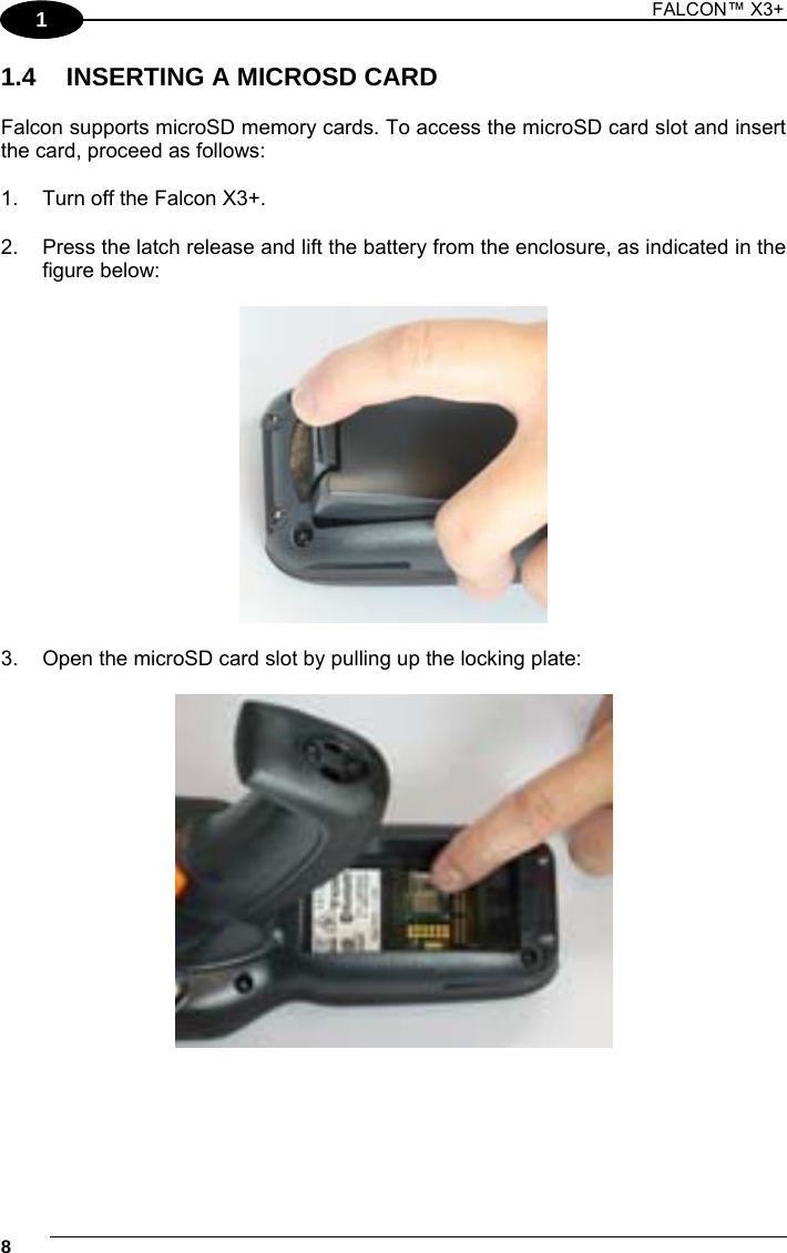1 FALCON™ X3+    81 1.4  INSERTING A MICROSD CARD  Falcon supports microSD memory cards. To access the microSD card slot and insert the card, proceed as follows:  1.  Turn off the Falcon X3+.  2.  Press the latch release and lift the battery from the enclosure, as indicated in the figure below:    3.  Open the microSD card slot by pulling up the locking plate:    
