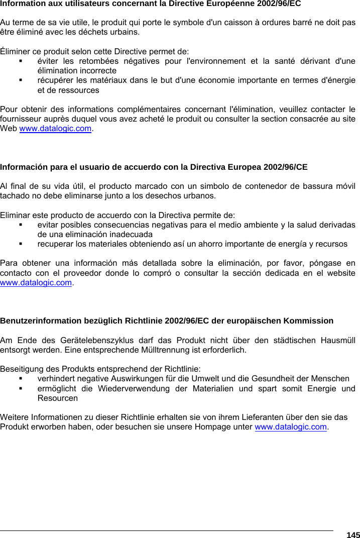      145 Information aux utilisateurs concernant la Directive Européenne 2002/96/EC  Au terme de sa vie utile, le produit qui porte le symbole d&apos;un caisson à ordures barré ne doit pas être éliminé avec les déchets urbains.  Éliminer ce produit selon cette Directive permet de:   éviter les retombées négatives pour l&apos;environnement et la santé dérivant d&apos;une élimination incorrecte   récupérer les matériaux dans le but d&apos;une économie importante en termes d&apos;énergie et de ressources  Pour obtenir des informations complémentaires concernant l&apos;élimination, veuillez contacter le fournisseur auprès duquel vous avez acheté le produit ou consulter la section consacrée au site Web www.datalogic.com.    Información para el usuario de accuerdo con la Directiva Europea 2002/96/CE  Al final de su vida útil, el producto marcado con un simbolo de contenedor de bassura móvil tachado no debe eliminarse junto a los desechos urbanos.  Eliminar este producto de accuerdo con la Directiva permite de:   evitar posibles consecuencias negativas para el medio ambiente y la salud derivadas de una eliminación inadecuada   recuperar los materiales obteniendo así un ahorro importante de energía y recursos  Para obtener una información más detallada sobre la eliminación, por favor, póngase en contacto con el proveedor donde lo compró o consultar la sección dedicada en el website www.datalogic.com.    Benutzerinformation bezüglich Richtlinie 2002/96/EC der europäischen Kommission  Am Ende des Gerätelebenszyklus darf das Produkt nicht über den städtischen Hausmüll entsorgt werden. Eine entsprechende Mülltrennung ist erforderlich.   Beseitigung des Produkts entsprechend der Richtlinie:   verhindert negative Auswirkungen für die Umwelt und die Gesundheit der Menschen   ermöglicht die Wiederverwendung der Materialien und spart somit Energie und Resourcen  Weitere Informationen zu dieser Richtlinie erhalten sie von ihrem Lieferanten über den sie das Produkt erworben haben, oder besuchen sie unsere Hompage unter www.datalogic.com.   