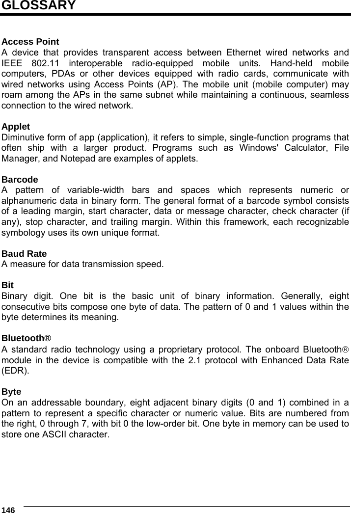     146  GLOSSARY   Access Point A device that provides transparent access between Ethernet wired networks and IEEE 802.11 interoperable radio-equipped mobile units. Hand-held mobile computers, PDAs or other devices equipped with radio cards, communicate with wired networks using Access Points (AP). The mobile unit (mobile computer) may roam among the APs in the same subnet while maintaining a continuous, seamless connection to the wired network.  Applet Diminutive form of app (application), it refers to simple, single-function programs that often ship with a larger product. Programs such as Windows&apos; Calculator, File Manager, and Notepad are examples of applets.  Barcode A pattern of variable-width bars and spaces which represents numeric or alphanumeric data in binary form. The general format of a barcode symbol consists of a leading margin, start character, data or message character, check character (if any), stop character, and trailing margin. Within this framework, each recognizable symbology uses its own unique format.  Baud Rate A measure for data transmission speed.  Bit Binary digit. One bit is the basic unit of binary information. Generally, eight consecutive bits compose one byte of data. The pattern of 0 and 1 values within the byte determines its meaning.  Bluetooth® A standard radio technology using a proprietary protocol. The onboard Bluetooth module in the device is compatible with the 2.1 protocol with Enhanced Data Rate (EDR).  Byte On an addressable boundary, eight adjacent binary digits (0 and 1) combined in a pattern to represent a specific character or numeric value. Bits are numbered from the right, 0 through 7, with bit 0 the low-order bit. One byte in memory can be used to store one ASCII character.  