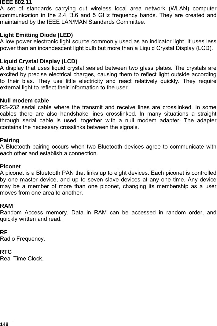     148 IEEE 802.11  A set of standards carrying out wireless local area network (WLAN) computer communication in the 2.4, 3.6 and 5 GHz frequency bands. They are created and maintained by the IEEE LAN/MAN Standards Committee.  Light Emitting Diode (LED) A low power electronic light source commonly used as an indicator light. It uses less power than an incandescent light bulb but more than a Liquid Crystal Display (LCD).  Liquid Crystal Display (LCD) A display that uses liquid crystal sealed between two glass plates. The crystals are excited by precise electrical charges, causing them to reflect light outside according to their bias. They use little electricity and react relatively quickly. They require external light to reflect their information to the user.  Null modem cable RS-232 serial cable where the transmit and receive lines are crosslinked. In some cables there are also handshake lines crosslinked. In many situations a straight through serial cable is used, together with a null modem adapter. The adapter contains the necessary crosslinks between the signals.  Pairing A Bluetooth pairing occurs when two Bluetooth devices agree to communicate with each other and establish a connection.  Piconet A piconet is a Bluetooth PAN that links up to eight devices. Each piconet is controlled by one master device, and up to seven slave devices at any one time. Any device may be a member of more than one piconet, changing its membership as a user moves from one area to another.  RAM Random Access memory. Data in RAM can be accessed in random order, and quickly written and read.  RF Radio Frequency.  RTC Real Time Clock.  