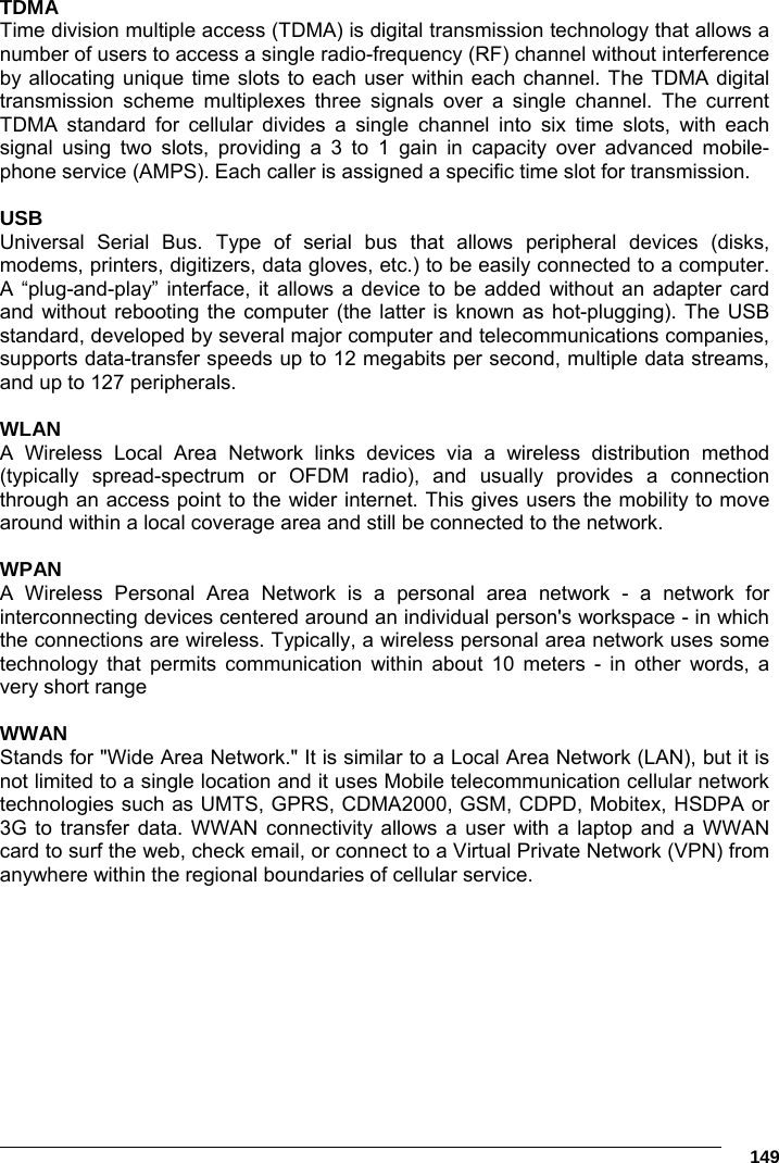      149 TDMA Time division multiple access (TDMA) is digital transmission technology that allows a number of users to access a single radio-frequency (RF) channel without interference by allocating unique time slots to each user within each channel. The TDMA digital transmission scheme multiplexes three signals over a single channel. The current TDMA standard for cellular divides a single channel into six time slots, with each signal using two slots, providing a 3 to 1 gain in capacity over advanced mobile-phone service (AMPS). Each caller is assigned a specific time slot for transmission.  USB Universal Serial Bus. Type of serial bus that allows peripheral devices (disks, modems, printers, digitizers, data gloves, etc.) to be easily connected to a computer. A “plug-and-play” interface, it allows a device to be added without an adapter card and without rebooting the computer (the latter is known as hot-plugging). The USB standard, developed by several major computer and telecommunications companies, supports data-transfer speeds up to 12 megabits per second, multiple data streams, and up to 127 peripherals.  WLAN A Wireless Local Area Network links devices via a wireless distribution method (typically spread-spectrum or OFDM radio), and usually provides a connection through an access point to the wider internet. This gives users the mobility to move around within a local coverage area and still be connected to the network.  WPAN A Wireless Personal Area Network is a personal area network - a network for interconnecting devices centered around an individual person&apos;s workspace - in which the connections are wireless. Typically, a wireless personal area network uses some technology that permits communication within about 10 meters - in other words, a very short range  WWAN Stands for &quot;Wide Area Network.&quot; It is similar to a Local Area Network (LAN), but it is not limited to a single location and it uses Mobile telecommunication cellular network technologies such as UMTS, GPRS, CDMA2000, GSM, CDPD, Mobitex, HSDPA or 3G to transfer data. WWAN connectivity allows a user with a laptop and a WWAN card to surf the web, check email, or connect to a Virtual Private Network (VPN) from anywhere within the regional boundaries of cellular service.   