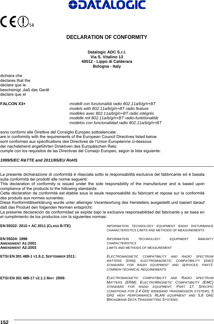     152   14     DECLARATION OF CONFORMITY   Datalogic ADC S.r.l. Via S. Vitalino 13 40012 - Lippo di Calderara Bologna - Italy  dichiara che declares that the déclare que le bescheinigt ,daß das Gerät declare que el  FALCON X3+ modelli con funzionalità radio 802.11a/b/g/n+BT  models with 802.11a/b/g/n+BT radio feature  modèles avec 802.11a/b/g/n+BT radio intégrés  modelle mit 802.11a/b/g/n+BT radio-funktionalität  modelos con funcionalidad radio 802.11a/b/g/n+BT  sono conformi alle Direttive del Consiglio Europeo sottoelencate: are in conformity with the requirements of the European Council Directives listed below sont conformes aux spécifications des Directives de l’Union Européenne ci-dessous: der nachstehend angeführten Direktiven des Europäischen Rats: cumple con los requisitos de las Directivas del Consejo Europeo, según la lista siguiente:  1999/5/EC R&amp;TTE and 2011/65/EU RoHS   La presente dichiarazione di conformità è rilasciata sotto la responsabilità esclusiva del fabbricante ed è basata sulla conformità dei prodotti alle norme seguenti: This declaration of conformity is issued under the sole responsibility of the manufacturer and is based upon compliance of the products to the following standards: Cette déclaration de conformité est établie sous la seule responsabilité du fabricant et repose sur la conformité des produits aux normes suivantes: Diese Konformitätserklärung wurde unter alleiniger Verantwortung des Herstellers ausgestellt und basiert darauf daß das Produkt den folgenden Normen entspricht: La presente declaración de conformidad se expide bajo la exclusiva responsabilidad del fabricante y se basa en el cumplimiento de los productos con la siguientes normas:  EN 55022: 2010 + AC 2011 (CLASS B ITE)  INFORMATION TECHNOLOGY EQUIPMENT RADIO DISTURBANCE  CHARACTERISTICS LIMITS AND METHODS OF MEASUREMENTS   EN 55024: 1998 AMENDMENT A1:2001 AMENDMENT A2:2003  INFORMATION TECHNOLOGY EQUIPMENT IMMUNITY CHARACTERISTICS  LIMITS AND METHODS OF MEASUREMENT   ETSI EN 301 489-1 V1.9.2, SEPTEMBER 2011: ELECTROMAGNETIC COMPATIBILITY AND RADIO SPECTRUM MATTERS  (ERM); ELECTROMAGNETIC COMPATIBILITY (EMC) STANDARD FOR RADIO EQUIPMENT AND SERVICES; PART1: COMMON TECHNICAL REQUIREMENTS  ETSI EN 301 489-17 V2.1.1 MAY  2009:  ELECTROMAGNETIC COMPATIBILITY AND RADIO SPECTRUM MATTERS  (ERM); ELECTROMAGNETIC  COMPATIBILITY  (EMC) STANDARD FOR RADIO EQUIPMENT; PART  17: SPECIFIC CONDITIONS FOR 2,4 GHZ WIDEBAND TRANSMISSION SYSTEMS, 5 GHZ HIGH PERFORMANCE RLAN EQUIPMENT AND 5,8 GHZ BROADBAND DATA TRANSMITTING SYSTEMS 