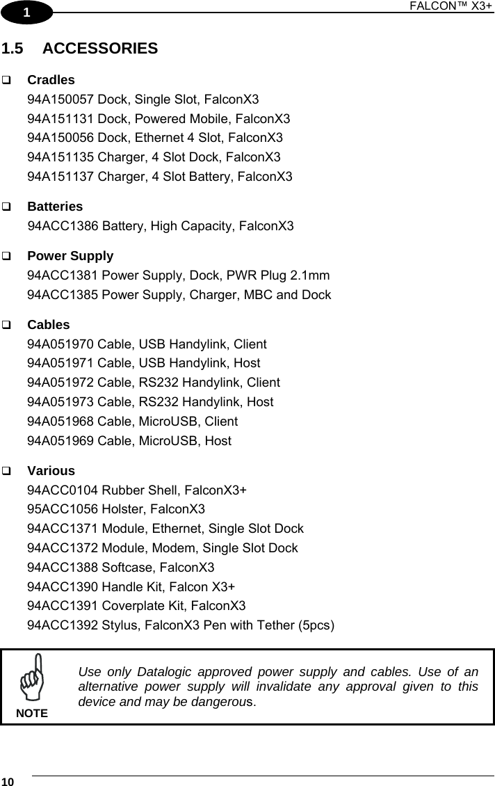 1 FALCON™ X3+    101 1.5 ACCESSORIES   Cradles 94A150057 Dock, Single Slot, FalconX3 94A151131 Dock, Powered Mobile, FalconX3  94A150056 Dock, Ethernet 4 Slot, FalconX3 94A151135 Charger, 4 Slot Dock, FalconX3 94A151137 Charger, 4 Slot Battery, FalconX3   Batteries 94ACC1386 Battery, High Capacity, FalconX3    Power Supply 94ACC1381 Power Supply, Dock, PWR Plug 2.1mm 94ACC1385 Power Supply, Charger, MBC and Dock   Cables 94A051970 Cable, USB Handylink, Client 94A051971 Cable, USB Handylink, Host 94A051972 Cable, RS232 Handylink, Client  94A051973 Cable, RS232 Handylink, Host 94A051968 Cable, MicroUSB, Client  94A051969 Cable, MicroUSB, Host   Various 94ACC0104 Rubber Shell, FalconX3+ 95ACC1056 Holster, FalconX3 94ACC1371 Module, Ethernet, Single Slot Dock  94ACC1372 Module, Modem, Single Slot Dock 94ACC1388 Softcase, FalconX3 94ACC1390 Handle Kit, Falcon X3+ 94ACC1391 Coverplate Kit, FalconX3 94ACC1392 Stylus, FalconX3 Pen with Tether (5pcs)   Use only Datalogic approved power supply and cables. Use of an alternative power supply will invalidate any approval given to this device and may be dangerous. NOTE  