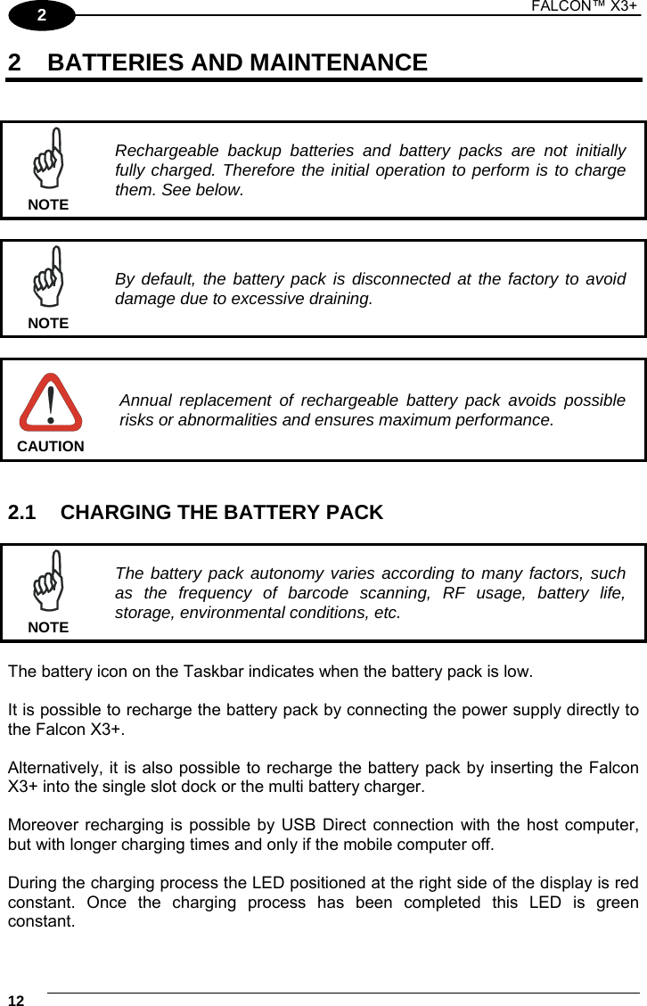 1 FALCON™ X3+    122 2 BATTERIES AND MAINTENANCE    Rechargeable backup batteries and battery packs are not initially fully charged. Therefore the initial operation to perform is to charge them. See below. NOTE   By default, the battery pack is disconnected at the factory to avoid damage due to excessive draining. NOTE   Annual replacement of rechargeable battery pack avoids possible risks or abnormalities and ensures maximum performance. CAUTION   2.1  CHARGING THE BATTERY PACK   The battery pack autonomy varies according to many factors, such as the frequency of barcode scanning, RF usage, battery life, storage, environmental conditions, etc. NOTE  The battery icon on the Taskbar indicates when the battery pack is low.  It is possible to recharge the battery pack by connecting the power supply directly to the Falcon X3+.  Alternatively, it is also possible to recharge the battery pack by inserting the Falcon X3+ into the single slot dock or the multi battery charger.  Moreover recharging is possible by USB Direct connection with the host computer, but with longer charging times and only if the mobile computer off.  During the charging process the LED positioned at the right side of the display is red constant. Once the charging process has been completed this LED is green constant. 