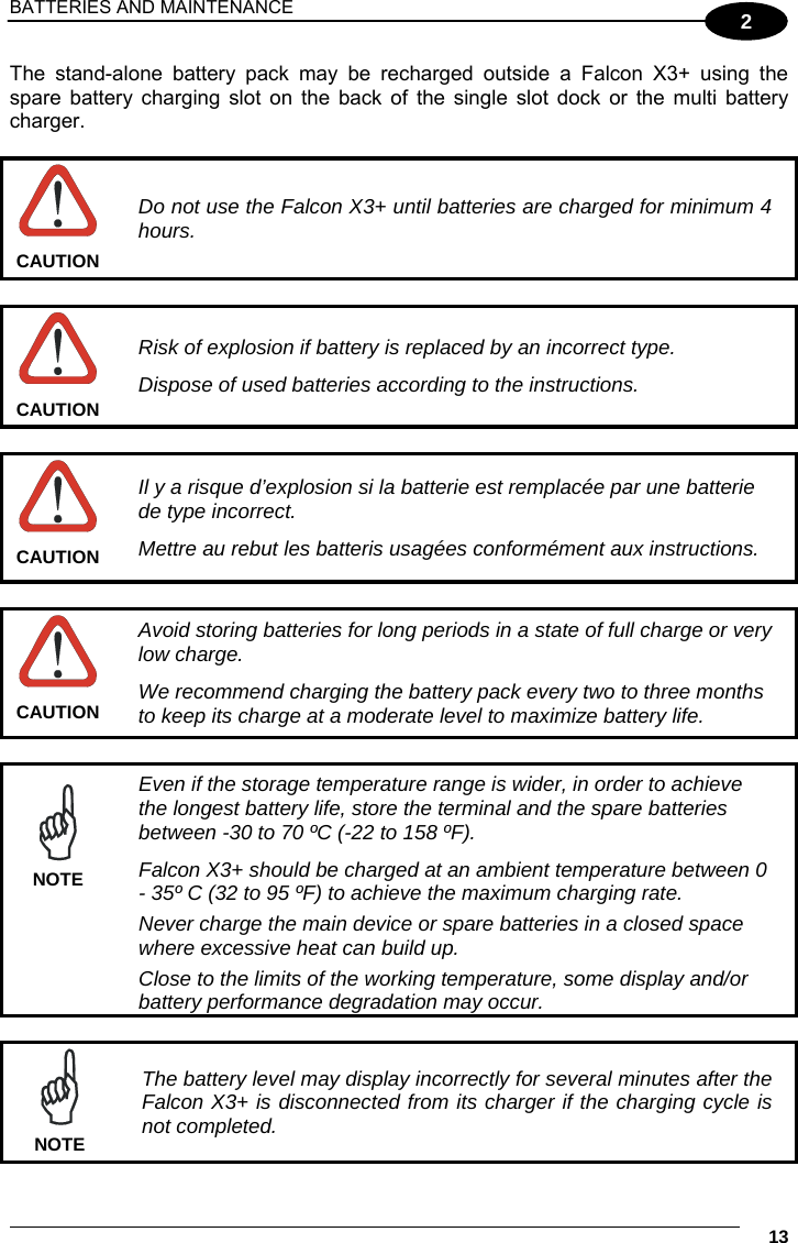 BATTERIES AND MAINTENANCE     13 2 The stand-alone battery pack may be recharged outside a Falcon X3+ using the spare battery charging slot on the back of the single slot dock or the multi battery charger.   Do not use the Falcon X3+ until batteries are charged for minimum 4 hours. CAUTION   Risk of explosion if battery is replaced by an incorrect type. Dispose of used batteries according to the instructions. CAUTION   Il y a risque d’explosion si la batterie est remplacée par une batterie de type incorrect. Mettre au rebut les batteris usagées conformément aux instructions. CAUTION   Avoid storing batteries for long periods in a state of full charge or very low charge. We recommend charging the battery pack every two to three months to keep its charge at a moderate level to maximize battery life. CAUTION   Even if the storage temperature range is wider, in order to achieve the longest battery life, store the terminal and the spare batteries between -30 to 70 ºC (-22 to 158 ºF). Falcon X3+ should be charged at an ambient temperature between 0 - 35º C (32 to 95 ºF) to achieve the maximum charging rate.  Never charge the main device or spare batteries in a closed space where excessive heat can build up.  Close to the limits of the working temperature, some display and/or battery performance degradation may occur. NOTE   The battery level may display incorrectly for several minutes after the Falcon X3+ is disconnected from its charger if the charging cycle is not completed. NOTE 