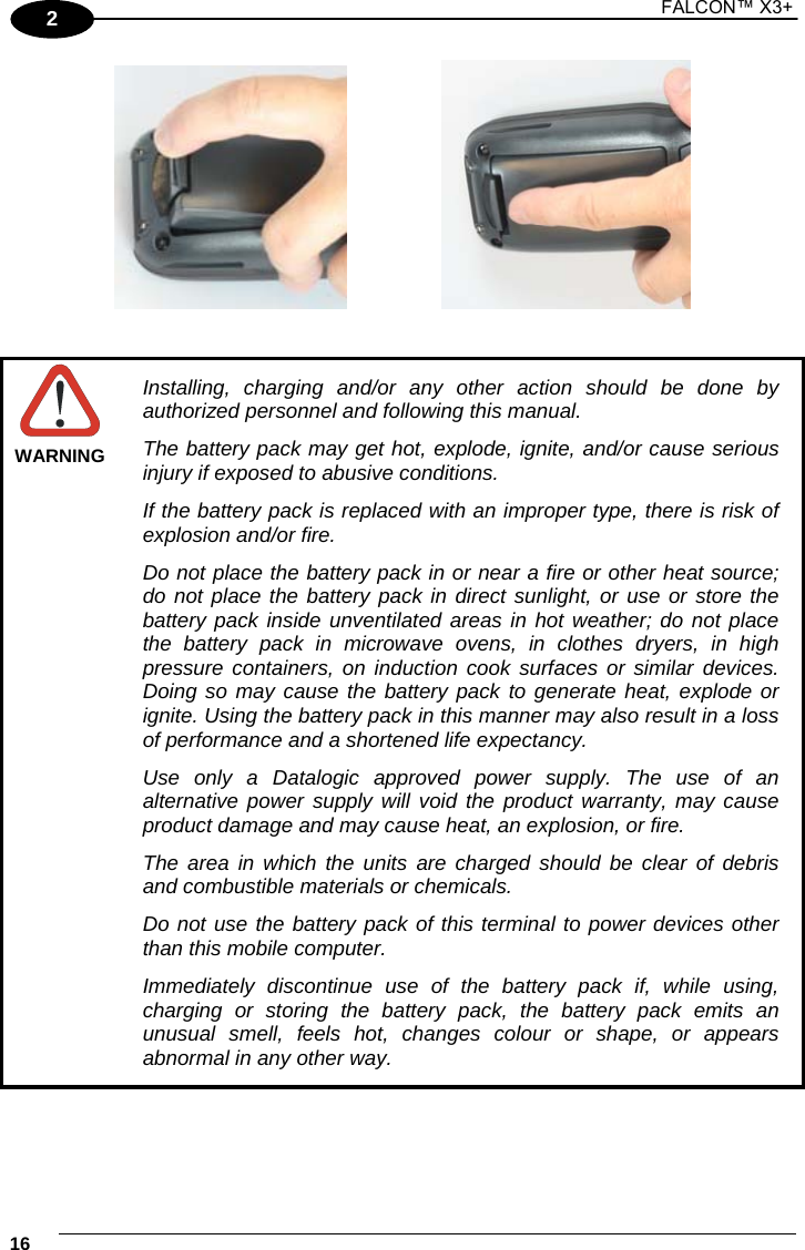 1 FALCON™ X3+    162        WARNING Installing, charging and/or any other action should be done by authorized personnel and following this manual. The battery pack may get hot, explode, ignite, and/or cause serious injury if exposed to abusive conditions. If the battery pack is replaced with an improper type, there is risk of explosion and/or fire. Do not place the battery pack in or near a fire or other heat source; do not place the battery pack in direct sunlight, or use or store the battery pack inside unventilated areas in hot weather; do not place the battery pack in microwave ovens, in clothes dryers, in high pressure containers, on induction cook surfaces or similar devices. Doing so may cause the battery pack to generate heat, explode or ignite. Using the battery pack in this manner may also result in a loss of performance and a shortened life expectancy. Use only a Datalogic approved power supply. The use of an alternative power supply will void the product warranty, may cause product damage and may cause heat, an explosion, or fire. The area in which the units are charged should be clear of debris and combustible materials or chemicals. Do not use the battery pack of this terminal to power devices other than this mobile computer. Immediately discontinue use of the battery pack if, while using, charging or storing the battery pack, the battery pack emits an unusual smell, feels hot, changes colour or shape, or appears abnormal in any other way.  