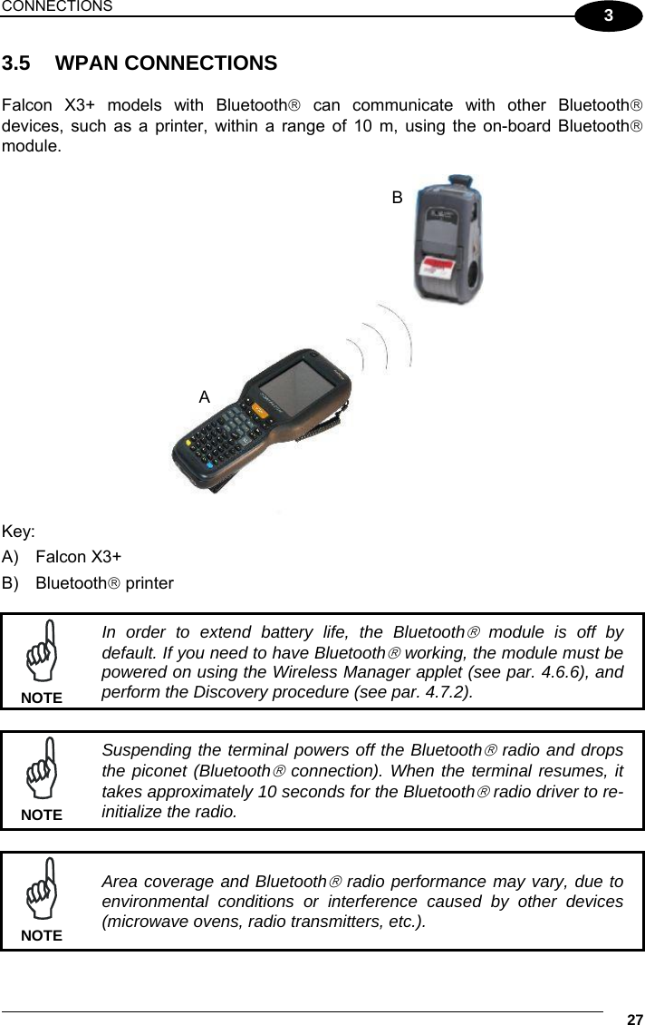 CONNECTIONS     27 3 3.5 WPAN CONNECTIONS  Falcon X3+ models with Bluetooth can communicate with other Bluetooth devices, such as a printer, within a range of 10 m, using the on-board Bluetooth module.   Key: A) Falcon X3+ B) Bluetooth printer   In order to extend battery life, the Bluetooth module is off by default. If you need to have Bluetooth working, the module must be powered on using the Wireless Manager applet (see par. 4.6.6), and perform the Discovery procedure (see par. 4.7.2). NOTE   Suspending the terminal powers off the Bluetooth radio and drops the piconet (Bluetooth connection). When the terminal resumes, it takes approximately 10 seconds for the Bluetooth radio driver to re-initialize the radio. NOTE   Area coverage and Bluetooth radio performance may vary, due to environmental conditions or interference caused by other devices (microwave ovens, radio transmitters, etc.). NOTE BA 