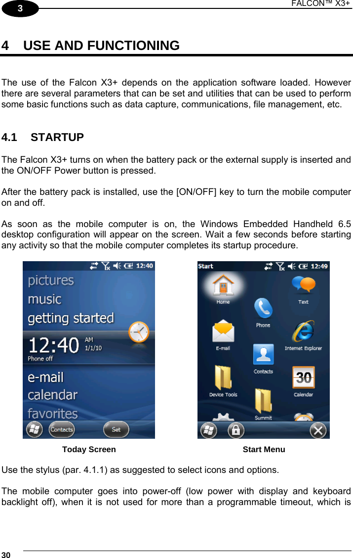 1 FALCON™ X3+    303 4  USE AND FUNCTIONING   The use of the Falcon X3+ depends on the application software loaded. However there are several parameters that can be set and utilities that can be used to perform some basic functions such as data capture, communications, file management, etc.   4.1 STARTUP  The Falcon X3+ turns on when the battery pack or the external supply is inserted and the ON/OFF Power button is pressed.  After the battery pack is installed, use the [ON/OFF] key to turn the mobile computer on and off.  As soon as the mobile computer is on, the Windows Embedded Handheld 6.5 desktop configuration will appear on the screen. Wait a few seconds before starting any activity so that the mobile computer completes its startup procedure.      Today Screen    Start Menu  Use the stylus (par. 4.1.1) as suggested to select icons and options.  The mobile computer goes into power-off (low power with display and keyboard backlight off), when it is not used for more than a programmable timeout, which is 