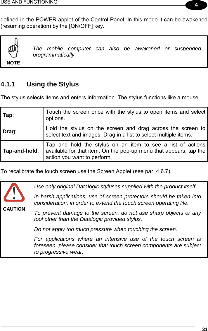 USE AND FUNCTIONING     31 4 defined in the POWER applet of the Control Panel. In this mode it can be awakened (resuming operation) by the [ON/OFF] key.   The mobile computer can also be awakened or suspended programmatically. NOTE   4.1.1  Using the Stylus  The stylus selects items and enters information. The stylus functions like a mouse.  Tap:  Touch the screen once with the stylus to open items and select options. Drag:  Hold the stylus on the screen and drag across the screen to select text and images. Drag in a list to select multiple items. Tap-and-hold: Tap and hold the stylus on an item to see a list of actions available for that item. On the pop-up menu that appears, tap the action you want to perform.  To recalibrate the touch screen use the Screen Applet (see par. 4.6.7).   Use only original Datalogic styluses supplied with the product itself. In harsh applications, use of screen protectors should be taken into consideration, in order to extend the touch screen operating life. To prevent damage to the screen, do not use sharp objects or any tool other than the Datalogic provided stylus. Do not apply too much pressure when touching the screen. For applications where an intensive use of the touch screen is foreseen, please consider that touch screen components are subject to progressive wear. CAUTION    