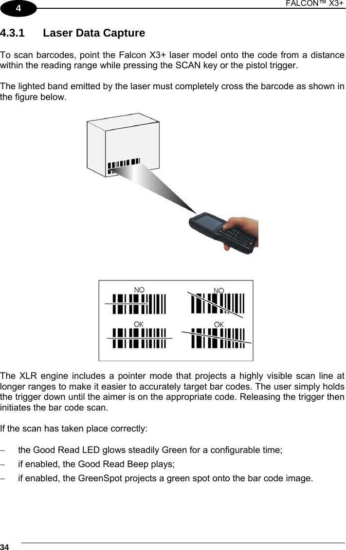1 FALCON™ X3+    344 4.3.1  Laser Data Capture  To scan barcodes, point the Falcon X3+ laser model onto the code from a distance within the reading range while pressing the SCAN key or the pistol trigger.  The lighted band emitted by the laser must completely cross the barcode as shown in the figure below.    The XLR engine includes a pointer mode that projects a highly visible scan line at longer ranges to make it easier to accurately target bar codes. The user simply holds the trigger down until the aimer is on the appropriate code. Releasing the trigger then initiates the bar code scan.  If the scan has taken place correctly:    the Good Read LED glows steadily Green for a configurable time;   if enabled, the Good Read Beep plays;   if enabled, the GreenSpot projects a green spot onto the bar code image.  