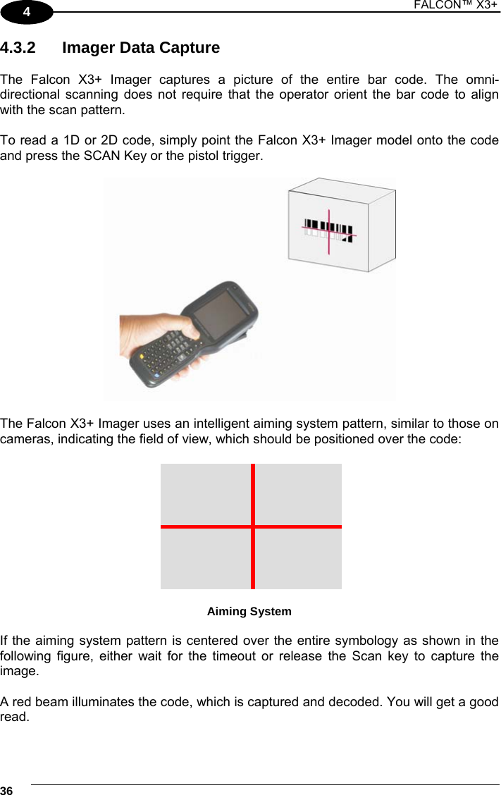 1 FALCON™ X3+    364 4.3.2  Imager Data Capture  The Falcon X3+ Imager captures a picture of the entire bar code. The omni-directional scanning does not require that the operator orient the bar code to align with the scan pattern.  To read a 1D or 2D code, simply point the Falcon X3+ Imager model onto the code and press the SCAN Key or the pistol trigger.    The Falcon X3+ Imager uses an intelligent aiming system pattern, similar to those on cameras, indicating the field of view, which should be positioned over the code:   Aiming System  If the aiming system pattern is centered over the entire symbology as shown in the following figure, either wait for the timeout or release the Scan key to capture the image.  A red beam illuminates the code, which is captured and decoded. You will get a good read. 