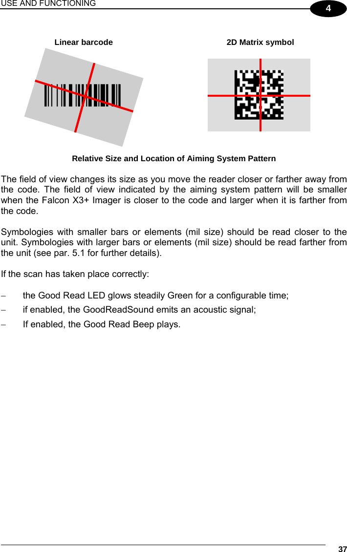 USE AND FUNCTIONING     37 4  Linear barcode  2D Matrix symbol ÌBX3ÉÎ Relative Size and Location of Aiming System Pattern  The field of view changes its size as you move the reader closer or farther away from the code. The field of view indicated by the aiming system pattern will be smaller when the Falcon X3+ Imager is closer to the code and larger when it is farther from the code.  Symbologies with smaller bars or elements (mil size) should be read closer to the unit. Symbologies with larger bars or elements (mil size) should be read farther from the unit (see par. 5.1 for further details).  If the scan has taken place correctly:    the Good Read LED glows steadily Green for a configurable time;   if enabled, the GoodReadSound emits an acoustic signal;   If enabled, the Good Read Beep plays.  