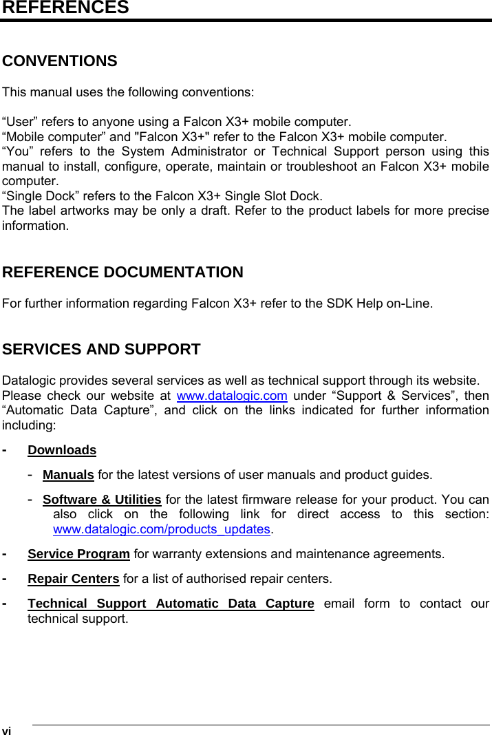 1   viREFERENCES   CONVENTIONS  This manual uses the following conventions:  “User” refers to anyone using a Falcon X3+ mobile computer. “Mobile computer” and &quot;Falcon X3+&quot; refer to the Falcon X3+ mobile computer. “You” refers to the System Administrator or Technical Support person using this manual to install, configure, operate, maintain or troubleshoot an Falcon X3+ mobile computer. “Single Dock” refers to the Falcon X3+ Single Slot Dock. The label artworks may be only a draft. Refer to the product labels for more precise information.   REFERENCE DOCUMENTATION  For further information regarding Falcon X3+ refer to the SDK Help on-Line.   SERVICES AND SUPPORT  Datalogic provides several services as well as technical support through its website. Please check our website at www.datalogic.com under “Support &amp; Services”, then “Automatic Data Capture”, and click on the links indicated for further information including: -  Downloads -  Manuals for the latest versions of user manuals and product guides.  -  Software &amp; Utilities for the latest firmware release for your product. You can also click on the following link for direct access to this section: www.datalogic.com/products_updates. -  Service Program for warranty extensions and maintenance agreements. -  Repair Centers for a list of authorised repair centers. -  Technical Support Automatic Data Capture email form to contact our technical support.  
