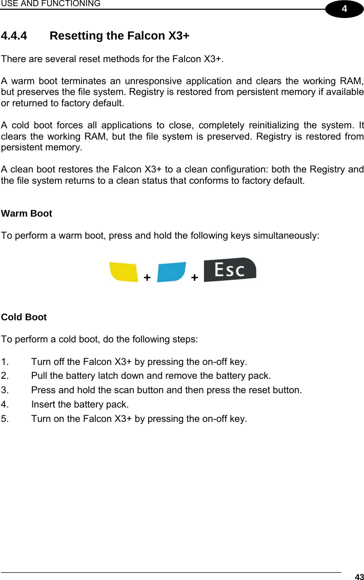 USE AND FUNCTIONING     43 4 4.4.4   Resetting the Falcon X3+   There are several reset methods for the Falcon X3+.  A warm boot terminates an unresponsive application and clears the working RAM, but preserves the file system. Registry is restored from persistent memory if available or returned to factory default.  A cold boot forces all applications to close, completely reinitializing the system. It clears the working RAM, but the file system is preserved. Registry is restored from persistent memory.   A clean boot restores the Falcon X3+ to a clean configuration: both the Registry and the file system returns to a clean status that conforms to factory default.  Warm Boot  To perform a warm boot, press and hold the following keys simultaneously:    +    +     Cold Boot  To perform a cold boot, do the following steps:  1.  Turn off the Falcon X3+ by pressing the on-off key. 2.  Pull the battery latch down and remove the battery pack. 3.  Press and hold the scan button and then press the reset button. 4.  Insert the battery pack. 5.  Turn on the Falcon X3+ by pressing the on-off key.  