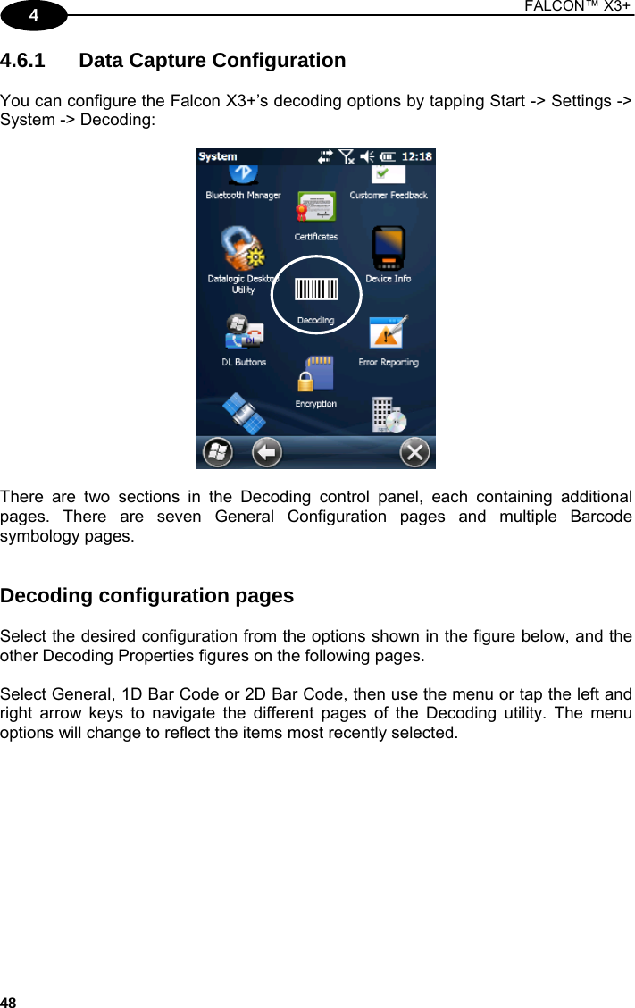 1 FALCON™ X3+    484 4.6.1  Data Capture Configuration  You can configure the Falcon X3+’s decoding options by tapping Start -&gt; Settings -&gt; System -&gt; Decoding:    There are two sections in the Decoding control panel, each containing additional pages. There are seven General Configuration pages and multiple Barcode symbology pages.   Decoding configuration pages  Select the desired configuration from the options shown in the figure below, and the other Decoding Properties figures on the following pages.   Select General, 1D Bar Code or 2D Bar Code, then use the menu or tap the left and right arrow keys to navigate the different pages of the Decoding utility. The menu options will change to reflect the items most recently selected.     