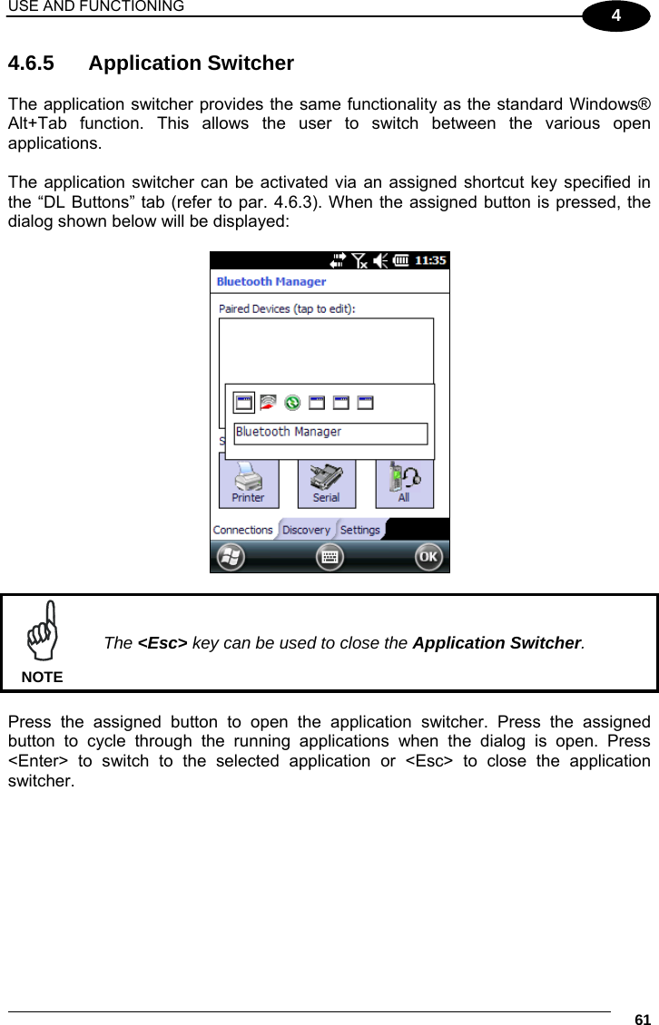 USE AND FUNCTIONING     61 4 4.6.5 Application Switcher  The application switcher provides the same functionality as the standard Windows® Alt+Tab function. This allows the user to switch between the various open applications.  The application switcher can be activated via an assigned shortcut key specified in the “DL Buttons” tab (refer to par. 4.6.3). When the assigned button is pressed, the dialog shown below will be displayed:     The &lt;Esc&gt; key can be used to close the Application Switcher. NOTE  Press the assigned button to open the application switcher. Press the assigned button to cycle through the running applications when the dialog is open. Press &lt;Enter&gt; to switch to the selected application or &lt;Esc&gt; to close the application switcher.   