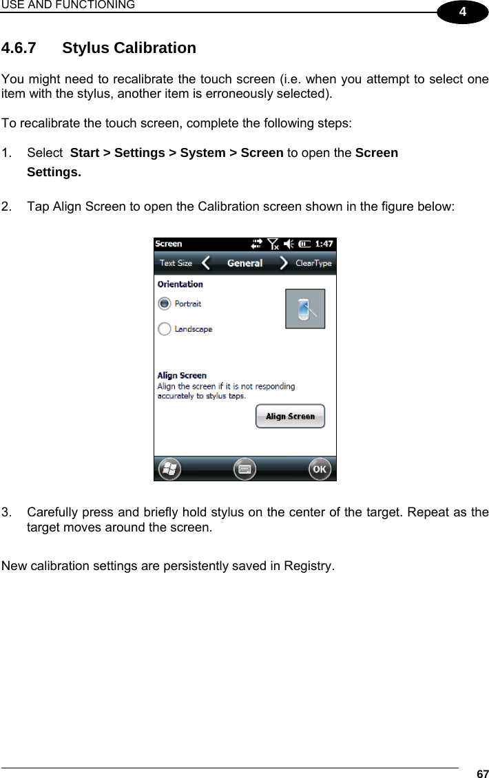 USE AND FUNCTIONING     67 4 4.6.7 Stylus Calibration  You might need to recalibrate the touch screen (i.e. when you attempt to select one item with the stylus, another item is erroneously selected).  To recalibrate the touch screen, complete the following steps:  1. Select  Start &gt; Settings &gt; System &gt; Screen to open the Screen  Settings.  2.  Tap Align Screen to open the Calibration screen shown in the figure below:    3.  Carefully press and briefly hold stylus on the center of the target. Repeat as the target moves around the screen.  New calibration settings are persistently saved in Registry. 