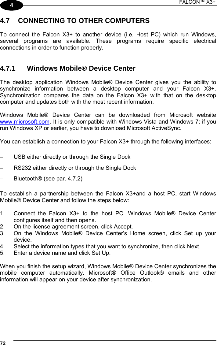1 FALCON™ X3+    724 4.7  CONNECTING TO OTHER COMPUTERS  To connect the Falcon X3+ to another device (i.e. Host PC) which run Windows, several programs are available. These programs require specific electrical connections in order to function properly.    4.7.1  Windows Mobile® Device Center  The desktop application Windows Mobile® Device Center gives you the ability to synchronize information between a desktop computer and your Falcon X3+. Synchronization compares the data on the Falcon X3+ with that on the desktop computer and updates both with the most recent information.  Windows Mobile® Device Center can be downloaded from Microsoft website www.microsoft.com. It is only compatible with Windows Vista and Windows 7; if you run Windows XP or earlier, you have to download Microsoft ActiveSync.  You can establish a connection to your Falcon X3+ through the following interfaces:    USB either directly or through the Single Dock   RS232 either directly or through the Single Dock   Bluetooth® (see par. 4.7.2)  To establish a partnership between the Falcon X3+and a host PC, start Windows Mobile® Device Center and follow the steps below:  1.  Connect the Falcon X3+ to the host PC. Windows Mobile® Device Center configures itself and then opens. 2.  On the license agreement screen, click Accept. 3.  On the Windows Mobile® Device Center’s Home screen, click Set up your device. 4.  Select the information types that you want to synchronize, then click Next. 5.  Enter a device name and click Set Up.  When you finish the setup wizard, Windows Mobile® Device Center synchronizes the mobile computer automatically. Microsoft® Office Outlook® emails and other information will appear on your device after synchronization.  