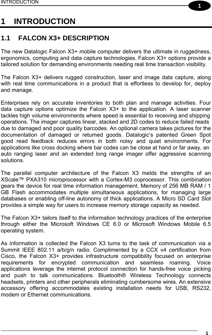 INTRODUCTION     1 1 1 INTRODUCTION  1.1  FALCON X3+ DESCRIPTION  The new Datalogic Falcon X3+ mobile computer delivers the ultimate in ruggedness, ergonomics, computing and data capture technologies. Falcon X3+ options provide a tailored solution for demanding environments needing real time transaction visibility.  The Falcon X3+ delivers rugged construction, laser and image data capture, along with real time communications in a product that is effortless to develop for, deploy and manage.  Enterprises rely on accurate inventories to both plan and manage activities. Four data capture options optimize the Falcon X3+ to the application. A laser scanner tackles high volume environments where speed is essential to receiving and shipping operations. The imager captures linear, stacked and 2D codes to reduce failed reads due to damaged and poor quality barcodes. An optional camera takes pictures for the documentation of damaged or returned goods. Datalogic’s patented Green Spot good read feedback reduces errors in both noisy and quiet environments. For applications like cross docking where bar codes can be close at hand or far away, an auto ranging laser and an extended long range imager offer aggressive scanning solutions.  The parallel computer architecture of the Falcon X3 melds the strengths of an XScale™ PXA310 microprocessor with a Cortex-M3 coprocessor. This combination gears the device for real time information management. Memory of 256 MB RAM / 1 GB Flash accommodates multiple simultaneous applications, for managing large databases or enabling off-line autonomy of thick applications. A Micro SD Card Slot provides a simple way for users to increase memory storage capacity as needed.  The Falcon X3+ tailors itself to the information technology practices of the enterprise through either the Microsoft Windows CE 6.0 or Microsoft Windows Mobile 6.5 operating system.  As information is collected the Falcon X3 turns to the task of communication via a Summit IEEE 802.11 a/b/g/n radio. Complimented by a CCX v4 certification from Cisco, the Falcon X3+ provides infrastructure compatibility focused on enterprise requirements for encrypted communication and seamless roaming. Voice applications leverage the internet protocol connection for hands-free voice picking and push to talk communications. Bluetooth® Wireless Technology connects headsets, printers and other peripherals eliminating cumbersome wires. An extensive accessory offering accommodates existing installation needs for USB, RS232, modem or Ethernet communications.  