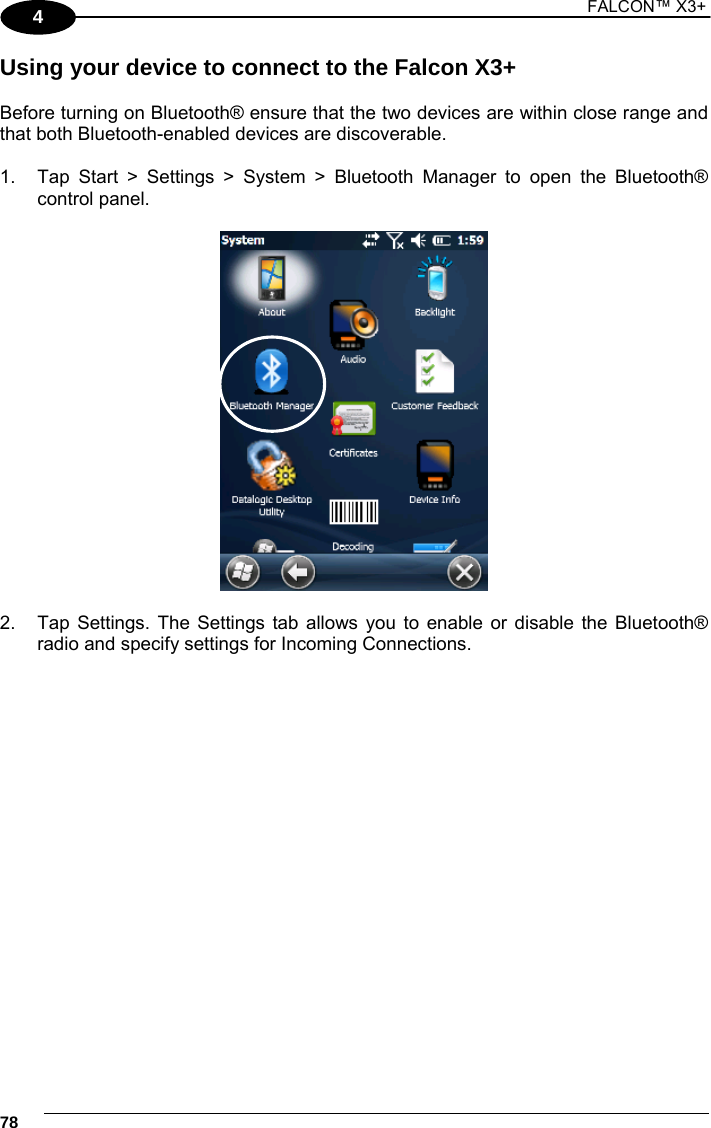 1 FALCON™ X3+    784 Using your device to connect to the Falcon X3+  Before turning on Bluetooth® ensure that the two devices are within close range and that both Bluetooth-enabled devices are discoverable.  1.  Tap Start &gt; Settings &gt; System &gt; Bluetooth Manager to open the Bluetooth® control panel.     2.  Tap Settings. The Settings tab allows you to enable or disable the Bluetooth® radio and specify settings for Incoming Connections.   