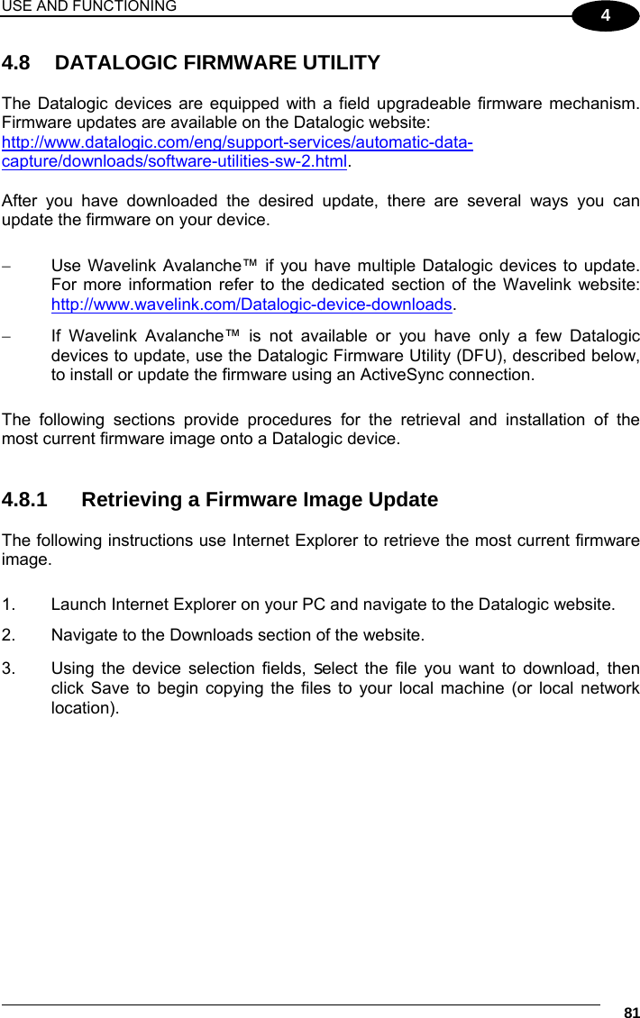USE AND FUNCTIONING     81 4 4.8  DATALOGIC FIRMWARE UTILITY  The Datalogic devices are equipped with a field upgradeable firmware mechanism. Firmware updates are available on the Datalogic website: http://www.datalogic.com/eng/support-services/automatic-data-capture/downloads/software-utilities-sw-2.html.   After you have downloaded the desired update, there are several ways you can update the firmware on your device.     Use Wavelink Avalanche™ if you have multiple Datalogic devices to update. For more information refer to the dedicated section of the Wavelink website: http://www.wavelink.com/Datalogic-device-downloads.   If Wavelink Avalanche™ is not available or you have only a few Datalogic devices to update, use the Datalogic Firmware Utility (DFU), described below, to install or update the firmware using an ActiveSync connection.   The following sections provide procedures for the retrieval and installation of the most current firmware image onto a Datalogic device.   4.8.1  Retrieving a Firmware Image Update  The following instructions use Internet Explorer to retrieve the most current firmware image.  1.  Launch Internet Explorer on your PC and navigate to the Datalogic website. 2.  Navigate to the Downloads section of the website. 3.  Using the device selection fields, select the file you want to download, then click Save to begin copying the files to your local machine (or local network location).   