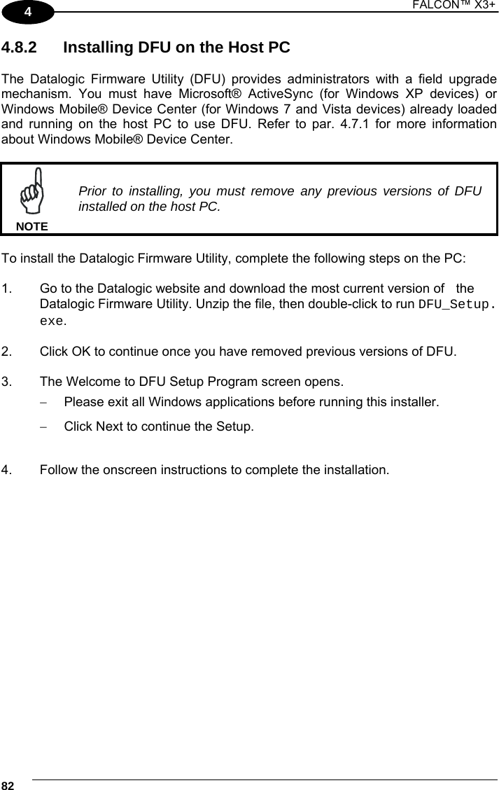 1 FALCON™ X3+    824 4.8.2  Installing DFU on the Host PC  The Datalogic Firmware Utility (DFU) provides administrators with a field upgrade mechanism. You must have Microsoft® ActiveSync (for Windows XP devices) or Windows Mobile® Device Center (for Windows 7 and Vista devices) already loaded and running on the host PC to use DFU. Refer to par. 4.7.1 for more information about Windows Mobile® Device Center.   Prior to installing, you must remove any previous versions of DFU installed on the host PC. NOTE  To install the Datalogic Firmware Utility, complete the following steps on the PC:  1.  Go to the Datalogic website and download the most current version of   the Datalogic Firmware Utility. Unzip the file, then double-click to run DFU_Setup. exe.  2.  Click OK to continue once you have removed previous versions of DFU.  3.  The Welcome to DFU Setup Program screen opens.   Please exit all Windows applications before running this installer.   Click Next to continue the Setup.  4.  Follow the onscreen instructions to complete the installation.   
