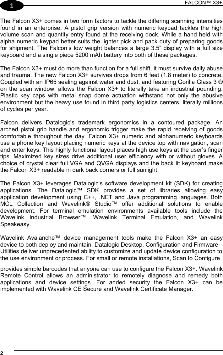 1 FALCON™ X3+    21 The Falcon X3+ comes in two form factors to tackle the differing scanning intensities found in an enterprise. A pistol grip version with numeric keypad tackles the high volume scan and quantity entry found at the receiving dock. While a hand held with alpha numeric keypad better suits the lighter pick and pack duty of preparing goods for shipment. The Falcon’s low weight balances a large 3.5” display with a full size keyboard and a single piece 5200 mAh battery into both of these packages.  The Falcon X3+ must do more than function for a full shift, it must survive daily abuse and trauma. The new Falcon X3+ survives drops from 6 feet (1.8 meter) to concrete. Coupled with an IP65 sealing against water and dust, and featuring Gorilla Glass 3 ® on the scan window, allows the Falcon X3+ to literally take an industrial pounding. Plastic key caps with metal snap dome actuation withstand not only the abusive environment but the heavy use found in third party logistics centers, literally millions of cycles per year.  Falcon delivers Datalogic’s trademark ergonomics in a contoured package. An arched pistol grip handle and ergonomic trigger make the rapid receiving of goods comfortable throughout the day. Falcon X3+ numeric and alphanumeric keyboards use a phone key layout placing numeric keys at the device top with navigation, scan and enter keys. This highly functional layout places high use keys at the user’s finger tips. Maximized key sizes drive additional user efficiency with or without gloves. A choice of crystal clear full VGA and QVGA displays and the back lit keyboard make the Falcon X3+ readable in dark back corners or full sunlight.  The Falcon X3+ leverages Datalogic’s software development kit (SDK) for creating applications. The Datalogic™ SDK provides a set of libraries allowing easy application development using C++, .NET and Java programming languages. Both MCL Collection and Wavelink® Studio™ offer additional solutions to enable development. For terminal emulation environments available tools include the Wavelink Industrial Browser™, Wavelink Terminal Emulation, and Wavelink Speakeasy.  Wavelink Avalanche™ device management tools make the Falcon X3+ an easy device to both deploy and maintain. Datalogic Desktop, Configuration and Firmware Utilities deliver unprecedented ability to customize and update device configuration to the use environment or process. For small or remote installations, Scan to Configure provides simple barcodes that anyone can use to configure the Falcon X3+. Wavelink Remote Control allows an administrator to remotely diagnose and remedy both applications and device settings. For added security the Falcon X3+ can be implemented with Wavelink CE Secure and Wavelink Certificate Manager. 