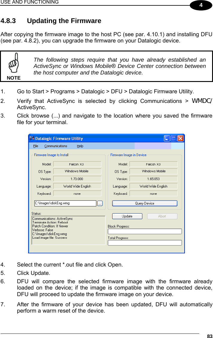USE AND FUNCTIONING     83 4 4.8.3  Updating the Firmware  After copying the firmware image to the host PC (see par. 4.10.1) and installing DFU (see par. 4.8.2), you can upgrade the firmware on your Datalogic device.   The following steps require that you have already established an ActiveSync or Windows Mobile® Device Center connection between the host computer and the Datalogic device. NOTE  1.  Go to Start &gt; Programs &gt; Datalogic &gt; DFU &gt; Datalogic Firmware Utility. 2.  Verify that ActiveSync is selected by clicking Communications &gt; WMDC/ ActiveSync. 3.  Click browse (...) and navigate to the location where you saved the firmware file for your terminal.    4.  Select the current *.out file and click Open. 5. Click Update. 6.  DFU will compare the selected firmware image with the firmware already loaded on the device; if the image is compatible with the connected device, DFU will proceed to update the firmware image on your device. 7.  After the firmware of your device has been updated, DFU will automatically perform a warm reset of the device. 