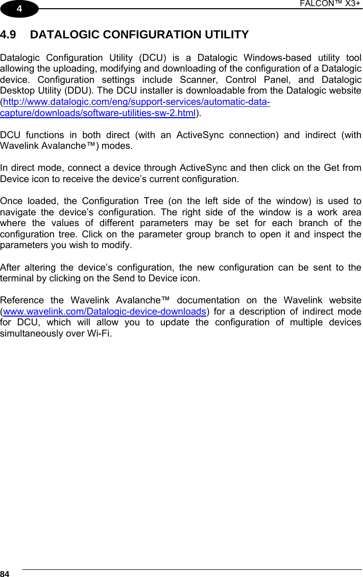 1 FALCON™ X3+    844 4.9  DATALOGIC CONFIGURATION UTILITY  Datalogic Configuration Utility (DCU) is a Datalogic Windows-based utility tool allowing the uploading, modifying and downloading of the configuration of a Datalogic device. Configuration settings include Scanner, Control Panel, and Datalogic Desktop Utility (DDU). The DCU installer is downloadable from the Datalogic website (http://www.datalogic.com/eng/support-services/automatic-data-capture/downloads/software-utilities-sw-2.html).   DCU functions in both direct (with an ActiveSync connection) and indirect (with Wavelink Avalanche™) modes.   In direct mode, connect a device through ActiveSync and then click on the Get from Device icon to receive the device’s current configuration.  Once loaded, the Configuration Tree (on the left side of the window) is used to navigate the device’s configuration. The right side of the window is a work area where the values of different parameters may be set for each branch of the configuration tree. Click on the parameter group branch to open it and inspect the parameters you wish to modify.  After altering the device’s configuration, the new configuration can be sent to the terminal by clicking on the Send to Device icon.  Reference the Wavelink Avalanche™ documentation on the Wavelink website (www.wavelink.com/Datalogic-device-downloads) for a description of indirect mode for DCU, which will allow you to update the configuration of multiple devices simultaneously over Wi-Fi.  