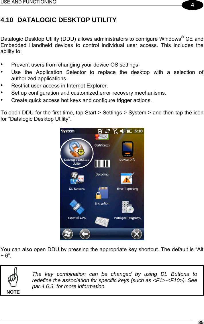 USE AND FUNCTIONING     85 4 4.10  DATALOGIC DESKTOP UTILITY   Datalogic Desktop Utility (DDU) allows administrators to configure Windows® CE and Embedded Handheld devices to control individual user access. This includes the ability to:   •  Prevent users from changing your device OS settings. •  Use the Application Selector to replace the desktop with a selection of authorized applications. •  Restrict user access in Internet Explorer. •  Set up configuration and customized error recovery mechanisms. •  Create quick access hot keys and configure trigger actions.  To open DDU for the first time, tap Start &gt; Settings &gt; System &gt; and then tap the icon for “Datalogic Desktop Utility”.    You can also open DDU by pressing the appropriate key shortcut. The default is “Alt + 6”.    The key combination can be changed by using DL Buttons to redefine the association for specific keys (such as &lt;F1&gt;-&lt;F10&gt;). See par.4.6.3. for more information. NOTE 