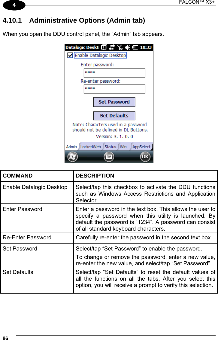 1 FALCON™ X3+    864 4.10.1  Administrative Options (Admin tab)  When you open the DDU control panel, the “Admin” tab appears.    COMMAND DESCRIPTION Enable Datalogic Desktop  Select/tap this checkbox to activate the DDU functions such as Windows Access Restrictions and Application Selector. Enter Password  Enter a password in the text box. This allows the user to specify a password when this utility is launched. By default the password is “1234”. A password can consist of all standard keyboard characters. Re-Enter Password  Carefully re-enter the password in the second text box. Set Password  Select/tap “Set Password” to enable the password. To change or remove the password, enter a new value, re-enter the new value, and select/tap “Set Password”. Set Defaults  Select/tap “Set Defaults” to reset the default values of all the functions on all the tabs. After you select this option, you will receive a prompt to verify this selection.  
