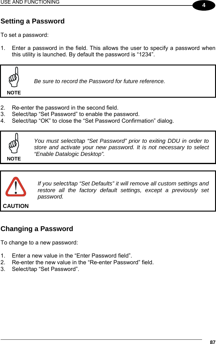 USE AND FUNCTIONING     87 4 Setting a Password  To set a password:  1.  Enter a password in the field. This allows the user to specify a password when this utility is launched. By default the password is “1234”.   Be sure to record the Password for future reference. NOTE  2.  Re-enter the password in the second field. 3.  Select/tap “Set Password” to enable the password. 4.  Select/tap “OK” to close the “Set Password Confirmation” dialog.   You must select/tap “Set Password” prior to exiting DDU in order to store and activate your new password. It is not necessary to select “Enable Datalogic Desktop”. NOTE   If you select/tap “Set Defaults” it will remove all custom settings and restore all the factory default settings, except a previously set password. CAUTION   Changing a Password  To change to a new password:  1.  Enter a new value in the “Enter Password field”. 2.  Re-enter the new value in the “Re-enter Password” field. 3.  Select/tap “Set Password”. 