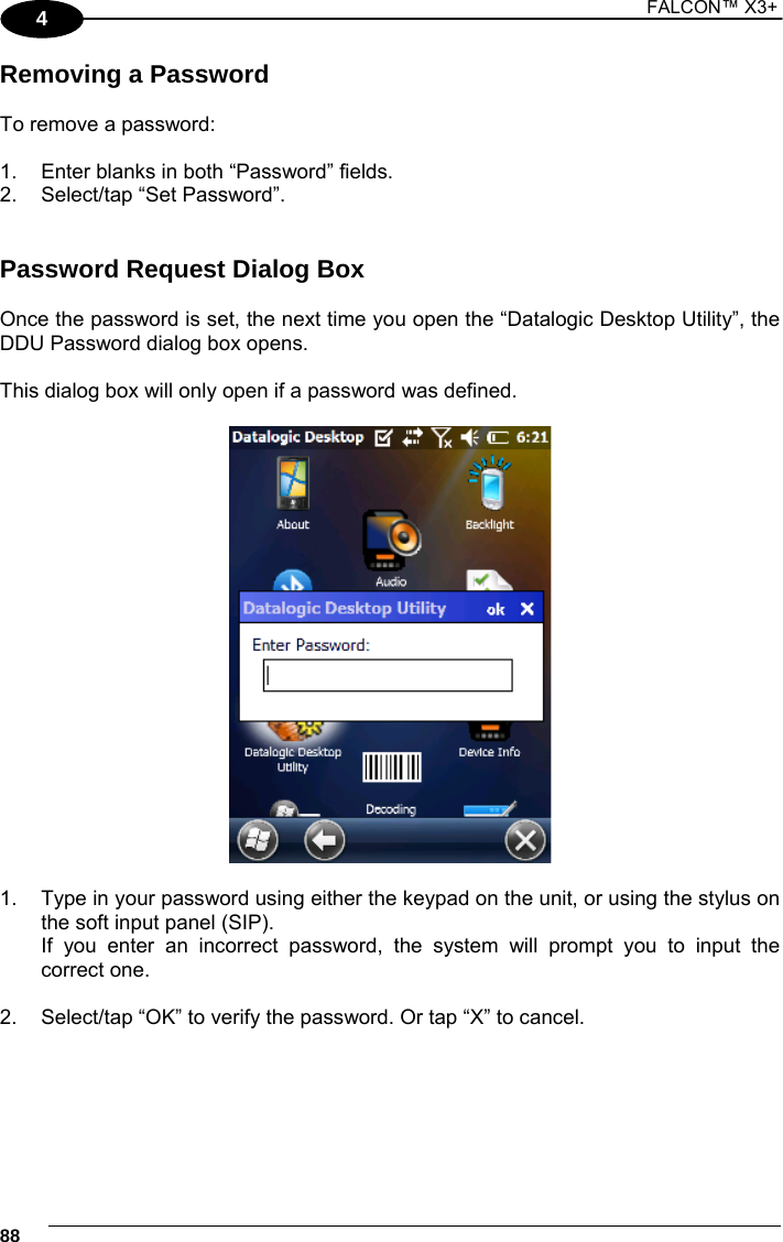 1 FALCON™ X3+    884 Removing a Password  To remove a password:  1.  Enter blanks in both “Password” fields. 2.  Select/tap “Set Password”.   Password Request Dialog Box  Once the password is set, the next time you open the “Datalogic Desktop Utility”, the DDU Password dialog box opens.  This dialog box will only open if a password was defined.    1.  Type in your password using either the keypad on the unit, or using the stylus on the soft input panel (SIP).   If you enter an incorrect password, the system will prompt you to input the correct one.  2.  Select/tap “OK” to verify the password. Or tap “X” to cancel.    