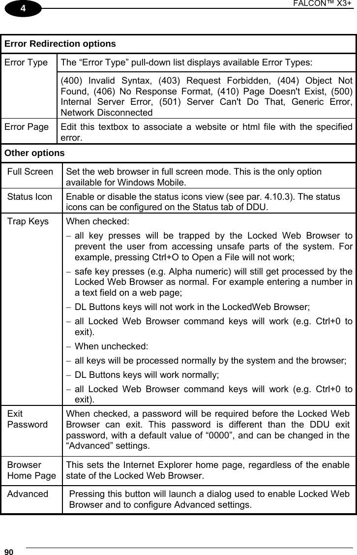 1 FALCON™ X3+    904  Error Redirection options  Error Type  The “Error Type” pull-down list displays available Error Types: (400) Invalid Syntax, (403) Request Forbidden, (404) Object Not Found, (406) No Response Format, (410) Page Doesn&apos;t Exist, (500) Internal Server Error, (501) Server Can&apos;t Do That, Generic Error, Network Disconnected Error Page  Edit this textbox to associate a website or html file with the specified error. Other options Full Screen  Set the web browser in full screen mode. This is the only option available for Windows Mobile. Status Icon  Enable or disable the status icons view (see par. 4.10.3). The status icons can be configured on the Status tab of DDU. Trap Keys  When checked:  all key presses will be trapped by the Locked Web Browser to prevent the user from accessing unsafe parts of the system. For example, pressing Ctrl+O to Open a File will not work;  safe key presses (e.g. Alpha numeric) will still get processed by the Locked Web Browser as normal. For example entering a number in a text field on a web page;  DL Buttons keys will not work in the LockedWeb Browser;  all Locked Web Browser command keys will work (e.g. Ctrl+0 to exit).   When unchecked:  all keys will be processed normally by the system and the browser;  DL Buttons keys will work normally;  all Locked Web Browser command keys will work (e.g. Ctrl+0 to exit).  Exit Password When checked, a password will be required before the Locked Web Browser can exit. This password is different than the DDU exit password, with a default value of “0000”, and can be changed in the “Advanced” settings. Browser Home Page This sets the Internet Explorer home page, regardless of the enable state of the Locked Web Browser. Advanced  Pressing this button will launch a dialog used to enable Locked Web Browser and to configure Advanced settings. 