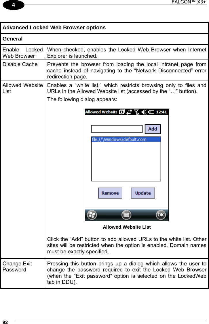 1 FALCON™ X3+    924  Advanced Locked Web Browser options General Enable Locked Web Browser When checked, enables the Locked Web Browser when Internet Explorer is launched. Disable Cache  Prevents the browser from loading the local intranet page from cache instead of navigating to the “Network Disconnected” error redirection page. Allowed Website List Enables a “white list,” which restricts browsing only to files and URLs in the Allowed Website list (accessed by the “…” button). The following dialog appears:   Allowed Website List  Click the “Add” button to add allowed URLs to the white list. Other sites will be restricted when the option is enabled. Domain names must be exactly specified. Change Exit Password Pressing this button brings up a dialog which allows the user to change the password required to exit the Locked Web Browser (when the “Exit password” option is selected on the LockedWeb tab in DDU). 