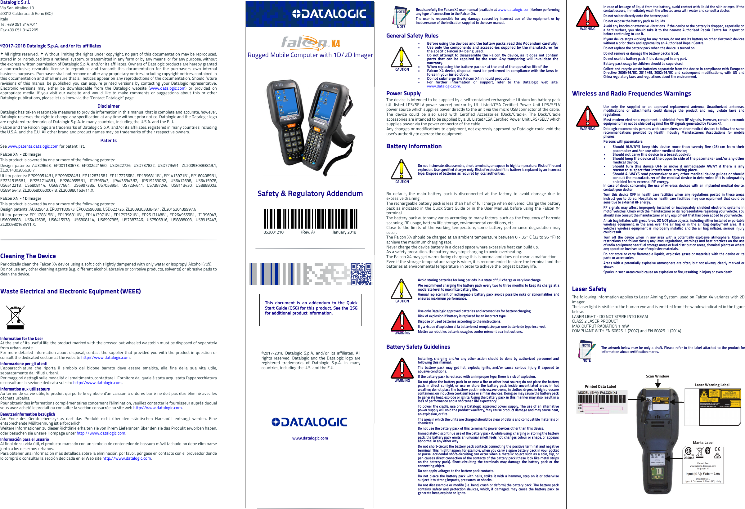 Datalogic S.r.l.Via San Vitalino 1340012 Calderara di Reno (BO) ItalyTel. +39 051 3147011Fax +39 051 3147205©2017-2018 Datalogic S.p.A. and/or its affiliates  All rights reserved.  Without limiting the rights under copyright, no part of this documentation may be reproduced,stored in or introduced into a retrieval system, or transmitted in any form or by any means, or for any purpose, withoutthe express written permission of Datalogic S.p.A. and/or its affiliates. Owners of Datalogic products are hereby granteda non-exclusive, revocable license to reproduce and transmit this documentation for the purchaser&apos;s own internalbusiness purposes. Purchaser shall not remove or alter any proprietary notices, including copyright notices, contained inthis documentation and shall ensure that all notices appear on any reproductions of the documentation. Should futurerevisions of this manual be published, you can acquire printed versions by contacting your Datalogic representative.Electronic versions may either be downloadable from the Datalogic website (www.datalogic.com) or provided onappropriate media. If you visit our website and would like to make comments or suggestions about this or otherDatalogic publications, please let us know via the &quot;Contact Datalogic&quot; page.DisclaimerDatalogic has taken reasonable measures to provide information in this manual that is complete and accurate, however,Datalogic reserves the right to change any specification at any time without prior notice. Datalogic and the Datalogic logoare registered trademarks of Datalogic S.p.A. in many countries, including the U.S.A. and the E.U. Falcon and the Falcon logo are trademarks of Datalogic S.p.A. and/or its affiliates, registered in many countries includingthe U.S.A. and the E.U. All other brand and product names may be trademarks of their respective owners.PatentsSee www.patents.datalogic.com for patent list.Falcon X4  - 2D ImagerThis product is covered by one or more of the following patents:Design patents: AU329643, EP001180673, EP002421560, USD622726, USD737822, USD779491, ZL200930383849.1,ZL201430286638.7Utility patents: EP0999514B1, EP0996284B1, EP1128315B1, EP1172756B1, EP1396811B1, EP1413971B1, EP1804089B1,EP2315156B1, EP2517148B1, EP2649555B1, IT1396943, JP4435343B2, JP5192390B2, US6412698, US6415978,US6512218, US6808114, US6877664, US6997385, US7053954, US7234641, US7387246, US8113430, US8888003,US8915443, ZL200680050007.8, ZL200980163411.X.Falcon X4  - 1D ImagerThis product is covered by one or more of the following patents:Design patents: AU329643, EP001180673, EP002696088, USD622726, ZL200930383849.1, ZL201530439997.6Utility patents: EP1128315B1, EP1396811B1, EP1413971B1, EP1797521B1, EP2517148B1, EP2649555B1, IT1396943,US6098883, US6412698, US6415978, US6808114, US6997385, US7387246, US7506816, US8888003, US8915443,ZL200980163411.X.Cleaning The DevicePeriodically clean the Falcon X4 device using a soft cloth slightly dampened with only water or Isopropyl Alcohol (70%).Do not use any other cleaning agents (e.g. different alcohol, abrasive or corrosive products, solvents) or abrasive pads toclean the device. Waste Electrical and Electronic Equipment (WEEE) Information for the UserAt the end of its useful life, the product marked with the crossed out wheeled wastebin must be disposed of separatelyfrom urban waste.For more detailed information about disposal, contact the supplier that provided you with the product in question orconsult the dedicated section at the website http://www.datalogic.com.Informazione per gli utentiL’apparecchiatura che riporta il simbolo del bidone barrato deve essere smaltita, alla fine della sua vita utile,separatamente dai rifiuti urbani.Per maggiori dettagli sulle modalità di smaltimento, contattare il Fornitore dal quale è stata acquistata l’apparecchiaturao consultare la sezione dedicata sul sito http://www.datalogic.com.Information aux utilisateursAu terme de sa vie utile, le produit qui porte le symbole d&apos;un caisson à ordures barré ne doit pas être éliminé avec lesdéchets urbains.Pour obtenir des informations complémentaires concernant l&apos;élimination, veuillez contacter le fournisseur auprès duquelvous avez acheté le produit ou consulter la section consacrée au site web http://www.datalogic.com.Benutzerinformation bezüglich Am Ende des Gerätelebenszyklus darf das Produkt nicht über den städtischen Hausmüll entsorgt werden. Eineentsprechende Mülltrennung ist erforderlich. Weitere Informationen zu dieser Richtlinie erhalten sie von ihrem Lieferanten über den sie das Produkt erworben haben,oder besuchen sie unsere Hompage unter http://www.datalogic.com.Información para el usuarioAl final de su vida útil, el producto marcado con un simbolo de contenedor de bassura móvil tachado no debe eliminarsejunto a los desechos urbanos.Para obtener una información más detallada sobre la eliminación, por favor, póngase en contacto con el proveedor dondelo compró o consultar la sección dedicada en el Web site http://www.datalogic.com. Rugged Mobile Computer with 1D/2D ImagerSafety &amp; Regulatory Addendum                  852001210                  (Rev. A)                  January 2018General Safety RulesPower SupplyThe device is intended to be supplied by a self-contained rechargeable Lithium Ion battery pack(UL listed LPS/SELV power source) and/or by UL Listed/CSA Certified Power Unit LPS/SELVpower source which supplies power directly to the unit via the micro USB connector of the cable.The device could be also used with Certified Accessories (Dock/Cradle). The Dock/Cradleaccessories are intended to be supplied by a UL Listed/CSA Certified Power Unit LPS/SELV whichsupplies power via the power connector of the cable. Any changes or modifications to equipment, not expressly approved by Datalogic could void theuser&apos;s authority to operate the equipment.Battery InformationBy default, the main battery pack is disconnected at the factory to avoid damage due toexcessive draining.The rechargeable battery pack is less than half of full charge when delivered. Charge the batterypack as indicated in the Quick Start Guide or in the User Manual, before using the Falcon X4terminal.The battery pack autonomy varies according to many factors, such as the frequency of barcodescanning, RF usage, battery life, storage, environmental conditions, etc.Close to the limits of the working temperature, some battery performance degradation mayoccur.The Falcon X4 should be charged at an ambient temperature between 0 - 35º C (32 to 95 ºF) toachieve the maximum charging rate. Never charge the device battery in a closed space where excessive heat can build up. As a safety precaution, the battery may stop charging to avoid overheating.The Falcon X4 may get warm during charging; this is normal and does not mean a malfunction. Even if the storage temperature range is wider, it is recommended to store the terminal and thebatteries at environmental temperature, in order to achieve the longest battery life.Battery Safety GuidelinesNOTERead carefully the Falcon X4 user manual (available at www.datalogic.com) before performingany type of connection to the Falcon X4.The user is responsible for any damage caused by incorrect use of the equipment or byinobservance of the indication supplied in the user manual.CAUTION• Before using the devices and the battery packs, read this Addendum carefully.• Use only the components and accessories supplied by the manufacturer forthe specific Falcon X4 being used.• Do not attempt to disassemble the Falcon X4 device, as it does not containparts that can be repaired by the user. Any tampering will invalidate thewarranty.• When replacing the battery pack or at the end of the operative life of the• Falcon X4 device, disposal must be performed in compliance with the laws inforce in your jurisdiction. • Do not submerge the Falcon X4 in liquid products.• For further information or support, refer to the Datalogic web site:www.datalogic.com. CAUTIONDo not incinerate, disassemble, short terminals, or expose to high temperature. Risk of fire andexplosion. Use specified charger only. Risk of explosion if the battery is replaced by an incorrecttype. Dispose of batteries as required by local authorities.CAUTIONAvoid storing batteries for long periods in a state of full charge or very low charge.We recommend charging the battery pack every two to three months to keep its charge at amoderate level to maximize battery life.Annual replacement of rechargeable battery pack avoids possible risks or abnormalities andensures maximum performance.WARNINGUse only Datalogic approved batteries and accessories for battery charging.Risk of explosion if battery is replaced by an incorrect type.Dispose of used batteries according to the instructions.Il y a risque d’explosion si la batterie est remplacée par une batterie de type incorrect.Mettre au rebut les batteris usagées confor mément aux instructions.WARNINGInstalling, charging and/or any other action should be done by authorized personnel andfollowing this manual.The battery pack may get hot, explode, ignite, and/or cause serious injury if exposed toabusive conditions.If the battery pack is replaced with an improper type, there is risk of explosion.Do not place the battery pack in or near a fire or other heat source; do not place the batterypack in direct sunlight, or use or store the battery pack inside unventilated areas in hotweather; do not place the battery pack in microwave ovens, in clothes dryers, in high pressurecontainers, on induction cook surfaces or similar devices. Doing so may cause the battery packto generate heat, explode or ignite. Using the battery pack in this manner may also result in aloss of performance and a shortened life expectancy.To power the cradle, use only a Datalogic approved power supply. The use of an alternativepower supply will void the product warranty, may cause product damage and may cause heat,an explosion, or fire.The area in which the units are charged should be clear of debris and combustible materials orchemicals.Do not use the battery pack of this terminal to power devices other than this device.Immediately discontinue use of the battery pack if, while using, charging or storing the batterypack, the battery pack emits an unusual smell, feels hot, changes colour or shape, or appearsabnormal in any other way.Do not short-circuit the battery pack contacts connecting the positive terminal and negativeterminal. This might happen, for example, when you carry a spare battery pack in your pocketor purse; accidental short–circuiting can occur when a metallic object such as a coin, clip, orpen causes direct connection of the contacts of the battery pack (these look like metal stripson the battery pack). Short–circuiting the terminals may damage the battery pack or theconnecting object.Do not apply voltages to the battery pack contacts.Do not pierce the battery pack with nails, strike it with a hammer, step on it or otherwisesubject it to strong impacts, pressures, or shocks.Do not disassemble or modify (i.e. bend, crush or deform) the battery pack. The battery packcontains safety and protection devices, which, if damaged, may cause the battery pack togenerate heat, explode or ignite.Wireless and Radio Frequencies WarningsLaser SafetyThe following information applies to Laser Aiming System, used on Falcon X4 variants with 2Dimager.The laser light is visible to the human eye and is emitted from the window indicated in the figurebelow.LASER LIGHT - DO NOT STARE INTO BEAMCLASS 2 LASER PRODUCTMAX OUTPUT RADIATION 1 mWCOMPLIANT WITH EN 60825-1 (2007) and EN 60825-1 (2014)WARNINGIn case of leakage of liquid from the battery, avoid contact with liquid the skin or eyes. If thecontact occurs, immediately wash the affected area with water and consult a doctor.Do not solder directly onto the battery pack.Do not expose the battery pack to liquids.Avoid any knocks or excessive vibrations. If the device or the battery is dropped, especially ona hard surface, you should take it to the nearest Authorised Repair Centre for inspectionbefore continuing to use it.If your device stops working for any reason, do not use its battery on other electronic deviceswithout a prior check and approval by an Authorised Repair Centre.Do not replace the battery pack when the device is turned on.Do not remove or damage the battery pack’s label.Do not use the battery pack if it is damaged in any part.Battery pack usage by children should be supervised.Collect and recycle waste batteries separately from the device in compliance with EuropeanDirective 2006/66/EC, 2011/65, 2002/96/EC and subsequent modifications, with US andChina regulatory laws and regulations about the environment.WARNINGUse only the supplied or an approved replacement antenna. Unauthorized antennas,modifications or attachments could damage the product and may violate laws andregulations.Most modern electronic equipment is shielded from RF signals. However, certain electronicequipment may not be shielded against the RF signals generated by Falcon X4.Datalogic recommends persons with pacemakers or other medical devices to follow the samerecommendations provided by Health Industry Manufacturers Associations for mobilephones.Persons with pacemakers:• Should ALWAYS keep this device more than twenty five (25) cm from theirpacemaker and/or any other medical device;• Should not carry this device in a breast pocket;• Should keep the device at the opposite side of the pacemaker and/or any othermedical device;• Should turn this device OFF or move it immediately AWAY if there is anyreason to suspect that interference is taking place.• Should ALWAYS read pacemaker or any other medical device guides or shouldconsult the manufacturer of the medical device to determine if it is adequatelyshielded from external RF energy.In case of doubt concerning the use of wireless devices with an implanted medical device,contact your doctor.Turn this device OFF in health care facilities when any regulations posted in these areasinstruct you to do so. Hospitals or health care facilities may use equipment that could besensitive to external RF energy.RF signals may affect improperly installed or inadequately shielded electronic systems inmotor vehicles. Check with the manufacturer or its representative regarding your vehicle. Youshould also consult the manufacturer of any equipment that has been added to your vehicle.An air bag inflates with great force. DO NOT place objects, including either installed or portablewireless equipment, in the area over the air bag or in the air bag deployment area. If avehicle’s wireless equipment is improperly installed and the air bag inflates, serious injurycould result.Turn off the device when in any area with a potentially explosive atmosphere. Observerestrictions and follow closely any laws, regulations, warnings and best practices on the useof radio equipment near fuel storage areas or fuel distribution areas, chemical plants or whereany operation involves use of explosive materials.Do not store or carry flammable liquids, explosive gases or materials with the device or itsparts or accessories.Areas with a potentially explosive atmosphere are often, but not always, clearly marked orshown.Sparks in such areas could cause an explosion or fire, resulting in injury or even death.NOTEThe artwork below may be only a draft. Please refer to the label attached to the product forinformation about certification marks.Laser Warning LabelPrinted Data LabelMarks LabelScan WindowPrinted Data LabelThis document is an addendum to the QuickStart Guide (QSG) for this product. See the QSGfor additional product information.©2017-2018 Datalogic S.p.A. and/or its affiliates. Allrights reserved. Datalogic and the Datalogic logo areregistered trademarks of Datalogic S.p.A. in manycountries, including the U.S. and the E.U.www.datalogic.com