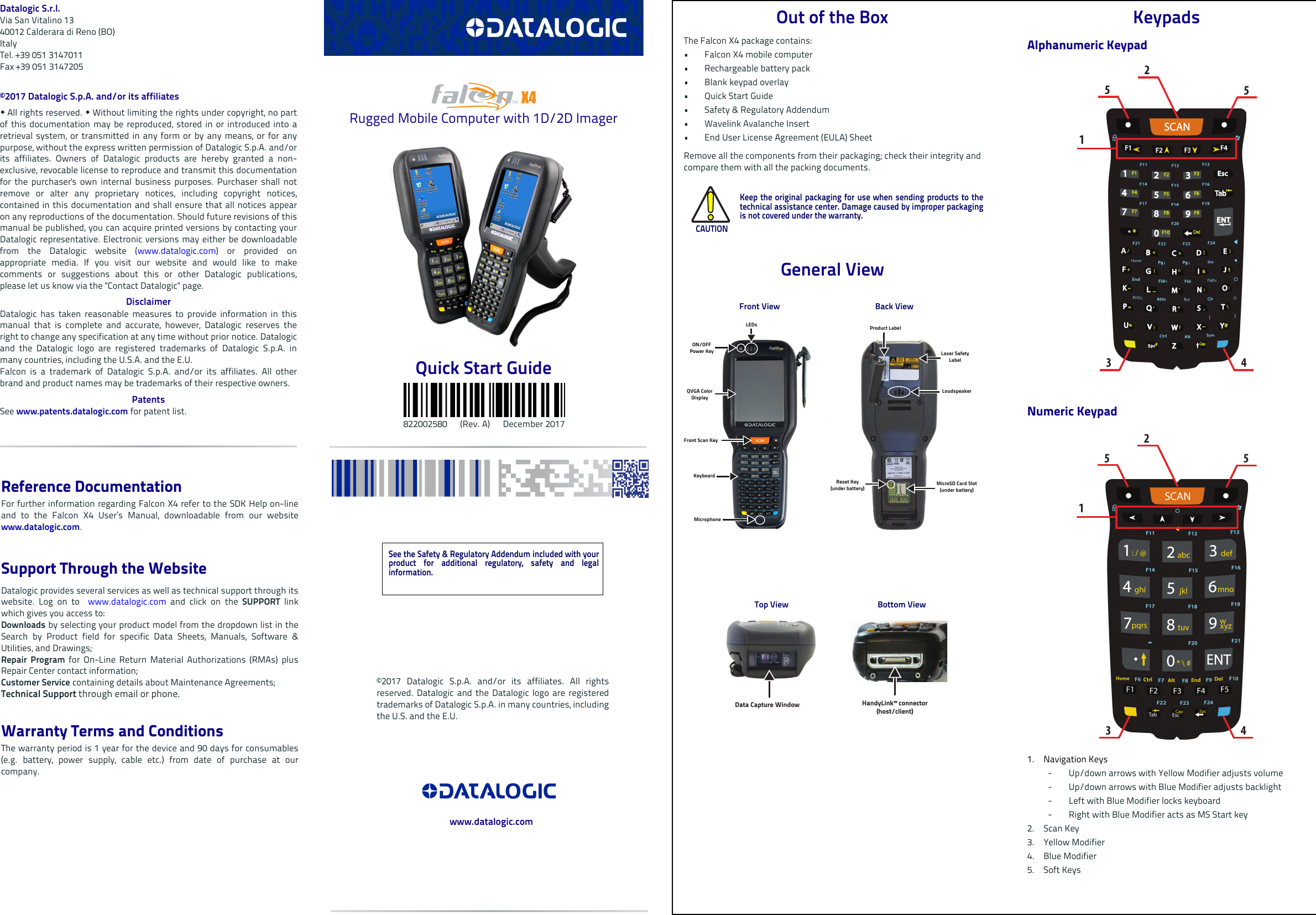 Datalogic S.r.l.Via San Vitalino 1340012 Calderara di Reno (BO) ItalyTel. +39 051 3147011Fax +39 051 3147205©2017 Datalogic S.p.A. and/or its affiliates  All rights reserved.  Without limiting the rights under copyright, no partof this documentation may be reproduced, stored in or introduced into aretrieval system, or transmitted in any form or by any means, or for anypurpose, without the express written permission of Datalogic S.p.A. and/orits affiliates. Owners of Datalogic products are hereby granted a non-exclusive, revocable license to reproduce and transmit this documentationfor the purchaser&apos;s own internal business purposes. Purchaser shall notremove or alter any proprietary notices, including copyright notices,contained in this documentation and shall ensure that all notices appearon any reproductions of the documentation. Should future revisions of thismanual be published, you can acquire printed versions by contacting yourDatalogic representative. Electronic versions may either be downloadablefrom the Datalogic website (www.datalogic.com) or provided onappropriate media. If you visit our website and would like to makecomments or suggestions about this or other Datalogic publications,please let us know via the &quot;Contact Datalogic&quot; page.DisclaimerDatalogic has taken reasonable measures to provide information in thismanual that is complete and accurate, however, Datalogic reserves theright to change any specification at any time without prior notice. Datalogicand the Datalogic logo are registered trademarks of Datalogic S.p.A. inmany countries, including the U.S.A. and the E.U. Falcon is a trademark of Datalogic S.p.A. and/or its affiliates. All otherbrand and product names may be trademarks of their respective owners.PatentsSee www.patents.datalogic.com for patent list.Rugged Mobile Computer with 1D/2D ImagerQuick Start Guide                           822002580      (Rev. A)      December 2017Out of the BoxThe Falcon X4 package contains: • Falcon X4 mobile computer• Rechargeable battery pack • Blank keypad overlay•Quick Start Guide• Safety &amp; Regulatory Addendum• Wavelink Avalanche Insert • End User License Agreement (EULA) SheetRemove all the components from their packaging; check their integrity andcompare them with all the packing documents.General ViewCAUTIONKeep the original packaging for use when sending products to thetechnical assistance center. Damage caused by improper packagingis not covered under the warranty.      Front View Back ViewTop View Bottom ViewON/OFF Power KeyLEDsQVGA Color DisplayFront Scan KeyKeyboardLaser Safety LabelLoudspeakerMicrophoneProduct LabelReset Key(under battery) MicroSD Card Slot (under battery)Data Capture Window HandyLink™ connector (host/client)KeypadsAlphanumeric Keypad Numeric Keypad 1. Navigation Keys- Up/down arrows with Yellow Modifier adjusts volume- Up/down arrows with Blue Modifier adjusts backlight- Left with Blue Modifier locks keyboard- Right with Blue Modifier acts as MS Start key2. Scan Key3. Yellow Modifier4. Blue Modifier5. Soft Keys123455123455See the Safety &amp; Regulatory Addendum included with yourproduct for additional regulatory, safety and legalinformation.©2017 Datalogic S.p.A. and/or its affiliates. All rightsreserved. Datalogic and the Datalogic logo are registeredtrademarks of Datalogic S.p.A. in many countries, includingthe U.S. and the E.U.www.datalogic.comReference DocumentationFor further information regarding Falcon X4 refer to the SDK Help on-lineand to the Falcon X4 User’s Manual, downloadable from our websitewww.datalogic.com.Support Through the WebsiteDatalogic provides several services as well as technical support through itswebsite. Log on to  www.datalogic.com and click on the SUPPORT  linkwhich gives you access to:Downloads by selecting your product model from the dropdown list in theSearch by Product field for specific Data Sheets, Manuals, Software &amp;Utilities, and Drawings;Repair Program for On-Line Return Material Authorizations (RMAs) plusRepair Center contact information;Customer Service containing details about Maintenance Agreements;Technical Support through email or phone.Warranty Terms and ConditionsThe warranty period is 1 year for the device and 90 days for consumables(e.g. battery, power supply, cable etc.) from date of purchase at ourcompany.