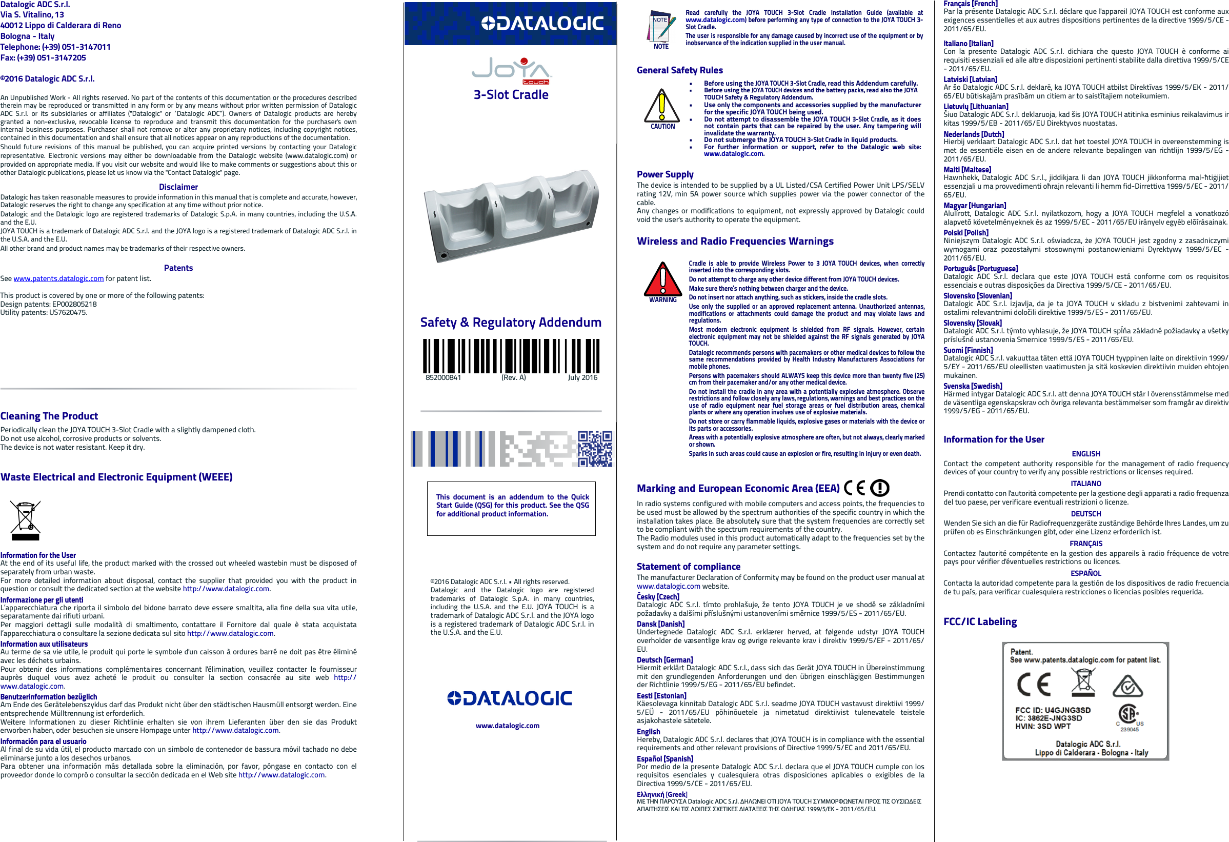Datalogic ADC S.r.l.Via S. Vitalino, 1340012 Lippo di Calderara di RenoBologna - ItalyTelephone: (+39) 051-3147011 Fax: (+39) 051-3147205©2016 Datalogic ADC S.r.l.An Unpublished Work - All rights reserved. No part of the contents of this documentation or the procedures describedtherein may be reproduced or transmitted in any form or by any means without prior written permission of DatalogicADC S.r.l. or its subsidiaries or affiliates (&quot;Datalogic&quot; or “Datalogic ADC”). Owners of Datalogic products are herebygranted a non-exclusive, revocable license to reproduce and transmit this documentation for the purchaser&apos;s owninternal business purposes. Purchaser shall not remove or alter any proprietary notices, including copyright notices,contained in this documentation and shall ensure that all notices appear on any reproductions of the documentation.Should future revisions of this manual be published, you can acquire printed versions by contacting your Datalogicrepresentative. Electronic versions may either be downloadable from the Datalogic website (www.datalogic.com) orprovided on appropriate media. If you visit our website and would like to make comments or suggestions about this orother Datalogic publications, please let us know via the &quot;Contact Datalogic&quot; page.DisclaimerDatalogic has taken reasonable measures to provide information in this manual that is complete and accurate, however,Datalogic reserves the right to change any specification at any time without prior notice.Datalogic and the Datalogic logo are registered trademarks of Datalogic S.p.A. in many countries, including the U.S.A.and the E.U. JOYA TOUCH is a trademark of Datalogic ADC S.r.l. and the JOYA logo is a registered trademark of Datalogic ADC S.r.l. inthe U.S.A. and the E.U.All other brand and product names may be trademarks of their respective owners.PatentsSee www.patents.datalogic.com for patent list.This product is covered by one or more of the following patents:Design patents: EP002805218 Utility patents: US7620475. Cleaning The ProductPeriodically clean the JOYA TOUCH 3-Slot Cradle with a slightly dampened cloth.Do not use alcohol, corrosive products or solvents.The device is not water resistant. Keep it dry.Waste Electrical and Electronic Equipment (WEEE) Information for the UserAt the end of its useful life, the product marked with the crossed out wheeled wastebin must be disposed ofseparately from urban waste.For more detailed information about disposal, contact the supplier that provided you with the product inquestion or consult the dedicated section at the website http://www.datalogic.com.Informazione per gli utentiL’apparecchiatura che riporta il simbolo del bidone barrato deve essere smaltita, alla fine della sua vita utile,separatamente dai rifiuti urbani.Per maggiori dettagli sulle modalità di smaltimento, contattare il Fornitore dal quale è stata acquistatal’apparecchiatura o consultare la sezione dedicata sul sito http://www.datalogic.com.Information aux utilisateursAu terme de sa vie utile, le produit qui porte le symbole d&apos;un caisson à ordures barré ne doit pas être éliminéavec les déchets urbains.Pour obtenir des informations complémentaires concernant l&apos;élimination, veuillez contacter le fournisseurauprès duquel vous avez acheté le produit ou consulter la section consacrée au site web http://www.datalogic.com.Benutzerinformation bezüglich Am Ende des Gerätelebenszyklus darf das Produkt nicht über den städtischen Hausmüll entsorgt werden. Eineentsprechende Mülltrennung ist erforderlich. Weitere Informationen zu dieser Richtlinie erhalten sie von ihrem Lieferanten über den sie das Produkterworben haben, oder besuchen sie unsere Hompage unter http://www.datalogic.com.Información para el usuarioAl final de su vida útil, el producto marcado con un simbolo de contenedor de bassura móvil tachado no debeeliminarse junto a los desechos urbanos.Para obtener una información más detallada sobre la eliminación, por favor, póngase en contacto con elproveedor donde lo compró o consultar la sección dedicada en el Web site http://www.datalogic.com. 3-Slot CradleSafety &amp; Regulatory Addendum            852000841                       (Rev. A)                        July 2016General Safety RulesPower SupplyThe device is intended to be supplied by a UL Listed/CSA Certified Power Unit LPS/SELVrating 12V, min 5A power source which supplies power via the power connector of thecable. Any changes or modifications to equipment, not expressly approved by Datalogic couldvoid the user&apos;s authority to operate the equipment.Wireless and Radio Frequencies WarningsMarking and European Economic Area (EEA) In radio systems configured with mobile computers and access points, the frequencies tobe used must be allowed by the spectrum authorities of the specific country in which theinstallation takes place. Be absolutely sure that the system frequencies are correctly setto be compliant with the spectrum requirements of the country.The Radio modules used in this product automatically adapt to the frequencies set by thesystem and do not require any parameter settings.Statement of complianceThe manufacturer Declaration of Conformity may be found on the product user manual atwww.datalogic.com website. Česky [Czech]Datalogic ADC S.r.l. tímto prohlašuje, že tento JOYA TOUCH je ve shodě se základnímipožadavky a dalšími příslušnými ustanoveními směrnice 1999/5/ES - 2011/65/EU.Dansk [Danish]Undertegnede Datalogic ADC S.r.l. erklærer herved, at følgende udstyr JOYA TOUCHoverholder de væsentlige krav og øvrige relevante krav i direktiv 1999/5/EF - 2011/65/EU.Deutsch [German]Hiermit erklärt Datalogic ADC S.r.l., dass sich das Gerät JOYA TOUCH in Übereinstimmungmit den grundlegenden Anforderungen und den übrigen einschlägigen Bestimmungender Richtlinie 1999/5/EG - 2011/65/EU befindet.Eesti [Estonian]Käesolevaga kinnitab Datalogic ADC S.r.l. seadme JOYA TOUCH vastavust direktiivi 1999/5/EÜ - 2011/65/EU põhinõuetele ja nimetatud direktiivist tulenevatele teisteleasjakohastele sätetele.EnglishHereby, Datalogic ADC S.r.l. declares that JOYA TOUCH is in compliance with the essentialrequirements and other relevant provisions of Directive 1999/5/EC and 2011/65/EU.Español [Spanish]Por medio de la presente Datalogic ADC S.r.l. declara que el JOYA TOUCH cumple con losrequisitos esenciales y cualesquiera otras disposiciones aplicables o exigibles de laDirectiva 1999/5/CE - 2011/65/EU.Ελληνική [Greek]ΜΕ ΤΗΝ ΠΑΡΟΥΣΑ Datalogic ADC S.r.l. ΔΗΛΩΝΕΙ ΟΤΙ JOYA TOUCH ΣΥΜΜΟΡΦΩΝΕΤΑΙ ΠΡΟΣ ΤΙΣ ΟΥΣΙΩΔΕΙΣ ΑΠΑΙΤΗΣΕΙΣ ΚΑΙ ΤΙΣ ΛΟΙΠΕΣ ΣΧΕΤΙΚΕΣ ΔΙΑΤΑΞΕΙΣ ΤΗΣ ΟΔΗΓΙΑΣ 1999/5/ΕΚ - 2011/65/EU.NOTERead carefully the JOYA TOUCH 3-Slot Cradle Installation Guide (available atwww.datalogic.com) before performing any type of connection to the JOYA TOUCH 3-Slot Cradle.The user is responsible for any damage caused by incorrect use of the equipment or byinobservance of the indication supplied in the user manual.CAUTION• Before using the JOYA TOUCH 3-Slot Cradle, read this Addendum carefully.• Before using the JOYA TOUCH devices and the battery packs, read also the JOYA TOUCH Safety &amp; Regulatory Addendum.• Use only the components and accessories supplied by the manufacturerfor the specific JOYA TOUCH being used.• Do not attempt to disassemble the JOYA TOUCH 3-Slot Cradle, as it doesnot contain parts that can be repaired by the user. Any tampering willinvalidate the warranty.• Do not submerge the JOYA TOUCH 3-Slot Cradle in liquid products.• For further information or support, refer to the Datalogic web site:www.datalogic.com. WARNINGCradle is able to provide Wireless Power to 3 JOYA TOUCH devices, when correctlyinserted into the corresponding slots. Do not attempt to charge any other device different from JOYA TOUCH devices.Make sure there’s nothing between charger and the device. Do not insert nor attach anything, such as stickers, inside the cradle slots.Use only the supplied or an approved replacement antenna. Unauthorized antennas,modifications or attachments could damage the product and may violate laws andregulations.Most modern electronic equipment is shielded from RF signals. However, certainelectronic equipment may not be shielded against the RF signals generated by JOYATOUCH.Datalogic recommends persons with pacemakers or other medical devices to follow thesame recommendations provided by Health Industry Manufacturers Associations formobile phones.Persons with pacemakers should ALWAYS keep this device more than twenty five (25)cm from their pacemaker and/or any other medical device.Do not install the cradle in any area with a potentially explosive atmosphere. Observerestrictions and follow closely any laws, regulations, warnings and best practices on theuse of radio equipment near fuel storage areas or fuel distribution areas, chemicalplants or where any operation involves use of explosive materials.Do not store or carry flammable liquids, explosive gases or materials with the device orits parts or accessories.Areas with a potentially explosive atmosphere are often, but not always, clearly markedor shown.Sparks in such areas could cause an explosion or fire, resulting in injury or even death.Français [French]Par la présente Datalogic ADC S.r.l. déclare que l&apos;appareil JOYA TOUCH est conforme auxexigences essentielles et aux autres dispositions pertinentes de la directive 1999/5/CE -2011/65/EU.Italiano [Italian]Con la presente Datalogic ADC S.r.l. dichiara che questo JOYA TOUCH è conforme airequisiti essenziali ed alle altre disposizioni pertinenti stabilite dalla direttiva 1999/5/CE- 2011/65/EU.Latviski [Latvian]Ar šo Datalogic ADC S.r.l. deklarē, ka JOYA TOUCH atbilst Direktīvas 1999/5/EK - 2011/65/EU būtiskajām prasībām un citiem ar to saistītajiem noteikumiem.Lietuvių [Lithuanian] Šiuo Datalogic ADC S.r.l. deklaruoja, kad šis JOYA TOUCH atitinka esminius reikalavimus irkitas 1999/5/EB - 2011/65/EU Direktyvos nuostatas.Nederlands [Dutch]Hierbij verklaart Datalogic ADC S.r.l. dat het toestel JOYA TOUCH in overeenstemming ismet de essentiële eisen en de andere relevante bepalingen van richtlijn 1999/5/EG -2011/65/EU.Malti [Maltese]Hawnhekk, Datalogic ADC S.r.l., jiddikjara li dan JOYA TOUCH jikkonforma mal-ħtiġijietessenzjali u ma provvedimenti oħrajn relevanti li hemm fid-Dirrettiva 1999/5/EC - 2011/65/EU.Magyar [Hungarian]Alulírott, Datalogic ADC S.r.l. nyilatkozom, hogy a JOYA TOUCH megfelel a vonatkozóalapvetõ követelményeknek és az 1999/5/EC - 2011/65/EU irányelv egyéb elõírásainak.Polski [Polish]Niniejszym Datalogic ADC S.r.l. oświadcza, że JOYA TOUCH jest zgodny z zasadniczymiwymogami oraz pozostałymi stosownymi postanowieniami Dyrektywy 1999/5/EC -2011/65/EU.Português [Portuguese]Datalogic ADC S.r.l. declara que este JOYA TOUCH está conforme com os requisitosessenciais e outras disposições da Directiva 1999/5/CE - 2011/65/EU.Slovensko [Slovenian]Datalogic ADC S.r.l. izjavlja, da je ta JOYA TOUCH v skladu z bistvenimi zahtevami inostalimi relevantnimi določili direktive 1999/5/ES - 2011/65/EU.Slovensky [Slovak]Datalogic ADC S.r.l. týmto vyhlasuje, že JOYA TOUCH spĺňa základné požiadavky a všetkypríslušné ustanovenia Smernice 1999/5/ES - 2011/65/EU.Suomi [Finnish]Datalogic ADC S.r.l. vakuuttaa täten että JOYA TOUCH tyyppinen laite on direktiivin 1999/5/EY - 2011/65/EU oleellisten vaatimusten ja sitä koskevien direktiivin muiden ehtojenmukainen.Svenska [Swedish]Härmed intygar Datalogic ADC S.r.l. att denna JOYA TOUCH står I överensstämmelse medde väsentliga egenskapskrav och övriga relevanta bestämmelser som framgår av direktiv1999/5/EG - 2011/65/EU.Information for the UserENGLISHContact the competent authority responsible for the management of radio frequencydevices of your country to verify any possible restrictions or licenses required. ITALIANOPrendi contatto con l&apos;autorità competente per la gestione degli apparati a radio frequenzadel tuo paese, per verificare eventuali restrizioni o licenze. DEUTSCHWenden Sie sich an die für Radiofrequenzgeräte zuständige Behörde Ihres Landes, um zuprüfen ob es Einschränkungen gibt, oder eine Lizenz erforderlich ist. FRANÇAISContactez l&apos;autorité compétente en la gestion des appareils à radio fréquence de votrepays pour vérifier d&apos;éventuelles restrictions ou licences. ESPAÑOLContacta la autoridad competente para la gestión de los dispositivos de radio frecuenciade tu país, para verificar cualesquiera restricciones o licencias posibles requerida. FCC/IC Labeling This document is an addendum to the QuickStart Guide (QSG) for this product. See the QSGfor additional product information.©2016 Datalogic ADC S.r.l. • All rights reserved. Datalogic and the Datalogic logo are registeredtrademarks of Datalogic S.p.A. in many countries,including the U.S.A. and the E.U. JOYA TOUCH is atrademark of Datalogic ADC S.r.l. and the JOYA logois a registered trademark of Datalogic ADC S.r.l. inthe U.S.A. and the E.U.www.datalogic.com