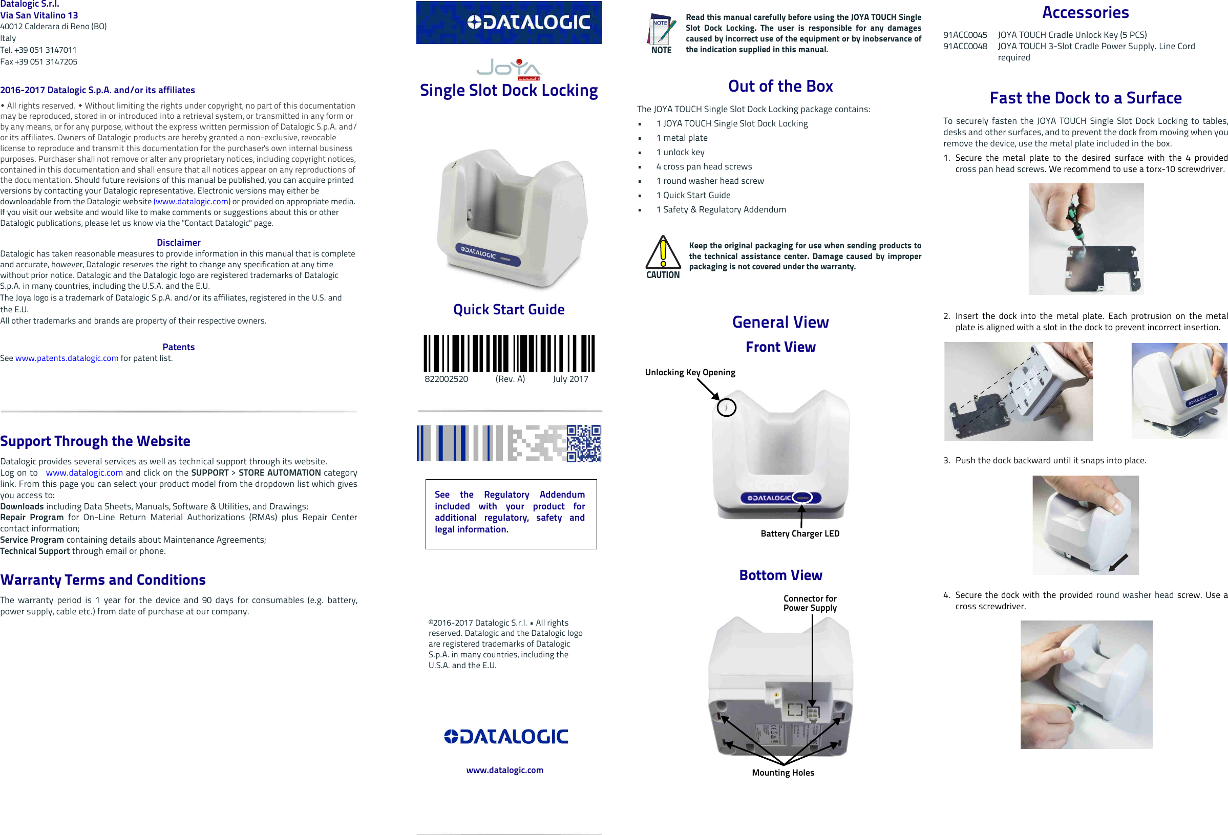 Datalogic S.r.l.Via San Vitalino 1340012 Calderara di Reno (BO) ItalyTel. +39 051 3147011Fax +39 051 31472052016-2017 Datalogic S.p.A. and/or its affiliates  All rights reserved.  Without limiting the rights under copyright, no part of this documentation may be reproduced, stored in or introduced into a retrieval system, or transmitted in any form or by any means, or for any purpose, without the express written permission of Datalogic S.p.A. and/or its affiliates. Owners of Datalogic products are hereby granted a non-exclusive, revocable license to reproduce and transmit this documentation for the purchaser&apos;s own internal business purposes. Purchaser shall not remove or alter any proprietary notices, including copyright notices, contained in this documentation and shall ensure that all notices appear on any reproductions of the documentation. Should future revisions of this manual be published, you can acquire printed versions by contacting your Datalogic representative. Electronic versions may either be downloadable from the Datalogic website (www.datalogic.com) or provided on appropriate media. If you visit our website and would like to make comments or suggestions about this or other Datalogic publications, please let us know via the &quot;Contact Datalogic&quot; page.DisclaimerDatalogic has taken reasonable measures to provide information in this manual that is complete and accurate, however, Datalogic reserves the right to change any specification at any time without prior notice. Datalogic and the Datalogic logo are registered trademarks of Datalogic S.p.A. in many countries, including the U.S.A. and the E.U. The Joya logo is a trademark of Datalogic S.p.A. and/or its affiliates, registered in the U.S. andthe E.U. All other trademarks and brands are property of their respective owners.PatentsSee www.patents.datalogic.com for patent list.Support Through the WebsiteDatalogic provides several services as well as technical support through its website. Log on to   www.datalogic.com and click on the SUPPORT &gt; STORE AUTOMATION categorylink. From this page you can select your product model from the dropdown list which givesyou access to:Downloads including Data Sheets, Manuals, Software &amp; Utilities, and Drawings;Repair Program for On-Line Return Material Authorizations (RMAs) plus Repair Centercontact information;Service Program containing details about Maintenance Agreements;Technical Support through email or phone.Warranty Terms and ConditionsThe warranty period is 1 year for the device and 90 days for consumables (e.g. battery,power supply, cable etc.) from date of purchase at our company. Single Slot Dock Locking Quick Start Guide    822002520             (Rev. A)             July 2017Out of the BoxThe JOYA TOUCH Single Slot Dock Locking package contains:• 1 JOYA TOUCH Single Slot Dock Locking •1 metal plate•1 unlock key• 4 cross pan head screws • 1 round washer head screw      •1 Quick Start Guide• 1 Safety &amp; Regulatory AddendumGeneral ViewFront ViewBottom ViewNOTERead this manual carefully before using the JOYA TOUCH SingleSlot Dock Locking. The user is responsible for any damagescaused by incorrect use of the equipment or by inobservance ofthe indication supplied in this manual.CAUTIONKeep the original packaging for use when sending products tothe technical assistance center. Damage caused by improperpackaging is not covered under the warranty.Unlocking Key OpeningBattery Charger LED Connector for Power Supply Mounting HolesAccessories91ACC0045 JOYA TOUCH Cradle Unlock Key (5 PCS) 91ACC0048 JOYA TOUCH 3-Slot Cradle Power Supply. Line CordrequiredFast the Dock to a SurfaceTo securely fasten the JOYA TOUCH Single Slot Dock Locking to tables,desks and other surfaces, and to prevent the dock from moving when youremove the device, use the metal plate included in the box.1. Secure the metal plate to the desired surface with the 4 providedcross pan head screws. We recommend to use a torx-10 screwdriver.2. Insert the dock into the metal plate. Each protrusion on the metalplate is aligned with a slot in the dock to prevent incorrect insertion.3. Push the dock backward until it snaps into place.4. Secure the dock with the provided round washer head screw. Use across screwdriver.See the Regulatory Addendumincluded with your product foradditional regulatory, safety andlegal information.©2016-2017 Datalogic S.r.l. • All rights reserved. Datalogic and the Datalogic logo are registered trademarks of Datalogic S.p.A. in many countries, including the U.S.A. and the E.U. www.datalogic.com