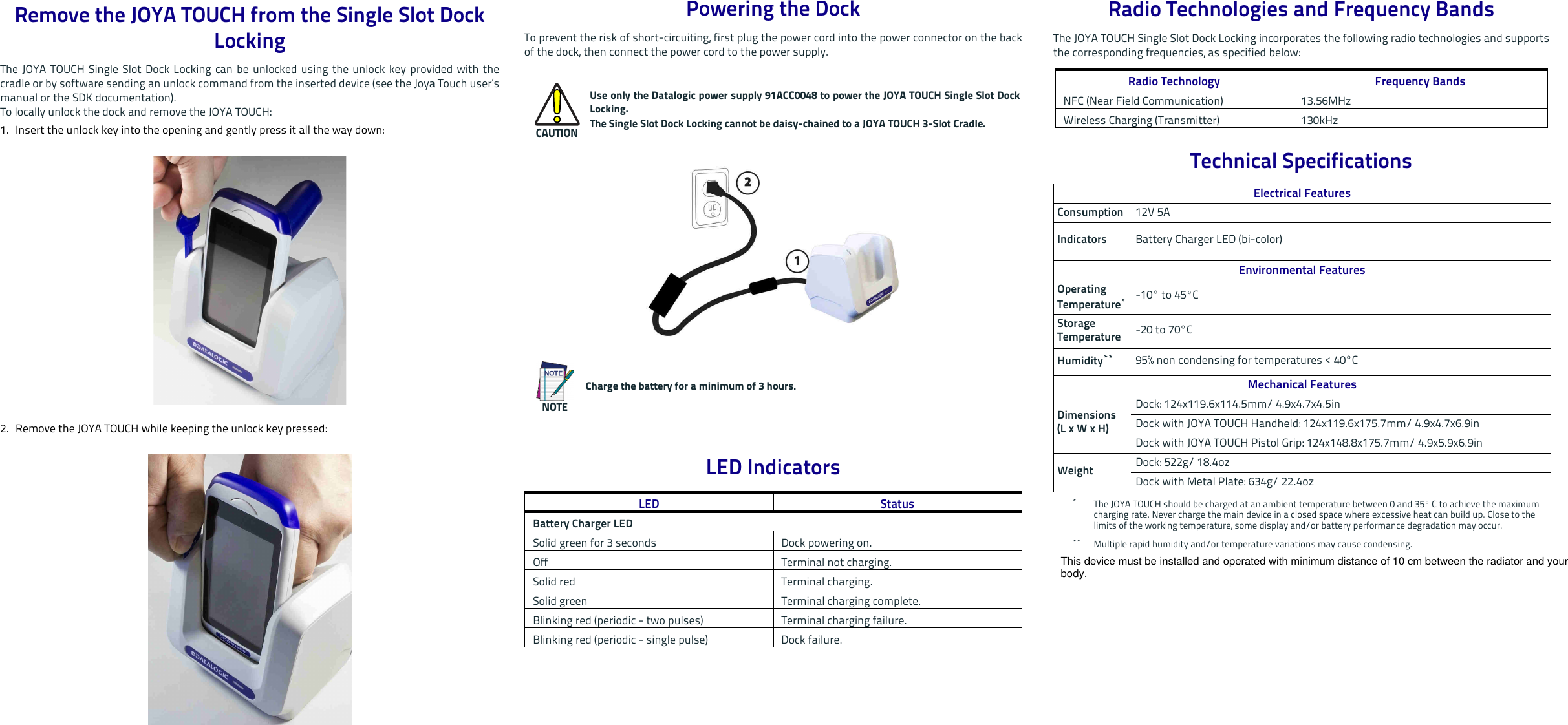 Remove the JOYA TOUCH from the Single Slot Dock Locking The JOYA TOUCH Single Slot Dock Locking can be unlocked using the unlock key provided with thecradle or by software sending an unlock command from the inserted device (see the Joya Touch user’smanual or the SDK documentation).To locally unlock the dock and remove the JOYA TOUCH:1. Insert the unlock key into the opening and gently press it all the way down:2. Remove the JOYA TOUCH while keeping the unlock key pressed: Powering the DockTo prevent the risk of short-circuiting, first plug the power cord into the power connector on the backof the dock, then connect the power cord to the power supply. LED IndicatorsCAUTIONUse only the Datalogic power supply 91ACC0048 to power the JOYA TOUCH Single Slot DockLocking.The Single Slot Dock Locking cannot be daisy-chained to a JOYA TOUCH 3-Slot Cradle.NOTECharge the battery for a minimum of 3 hours.LED StatusBattery Charger LEDSolid green for 3 seconds Dock powering on.Off Terminal not charging.Solid red Terminal charging.Solid green Terminal charging complete. Blinking red (periodic - two pulses) Terminal charging failure.Blinking red (periodic - single pulse) Dock failure.Radio Technologies and Frequency BandsThe JOYA TOUCH Single Slot Dock Locking incorporates the following radio technologies and supportsthe corresponding frequencies, as specified below:Technical SpecificationsRadio Technology Frequency BandsNFC (Near Field Communication) 13.56MHzWireless Charging (Transmitter) 130kHzElectrical FeaturesConsumption 12V 5AIndicators Battery Charger LED (bi-color)Environmental FeaturesOperating Temperature**The JOYA TOUCH should be charged at an ambient temperature between 0 and 35º C to achieve the maximum charging rate. Never charge the main device in a closed space where excessive heat can build up. Close to the limits of the working temperature, some display and/or battery performance degradation may occur.-10° to 45ºC Storage Temperature -20 to 70°CHumidity**** Multiple rapid humidity and/or temperature variations may cause condensing.95% non condensing for temperatures &lt; 40°CMechanical FeaturesDimensions(L x W x H)Dock: 124x119.6x114.5mm/ 4.9x4.7x4.5inDock with JOYA TOUCH Handheld: 124x119.6x175.7mm/ 4.9x4.7x6.9inDock with JOYA TOUCH Pistol Grip: 124x148.8x175.7mm/ 4.9x5.9x6.9inWeight Dock: 522g/ 18.4ozDock with Metal Plate: 634g/ 22.4ozThis device must be installed and operated with minimum distance of 10 cm between the radiator and your body.