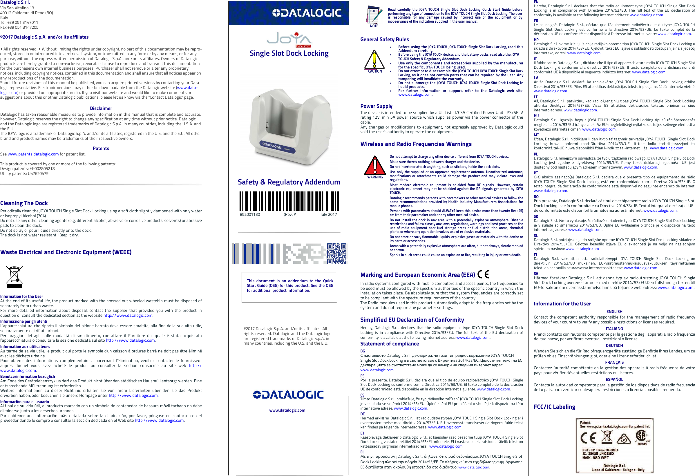 Datalogic S.r.l.Via San Vitalino 1340012 Calderara di Reno (BO) ItalyTel. +39 051 3147011Fax +39 051 3147205©2017 Datalogic S.p.A. and/or its affiliates  All rights reserved.  Without limiting the rights under copyright, no part of this documentation may be repro-duced, stored in or introduced into a retrieval system, or transmitted in any form or by any means, or for any purpose, without the express written permission of Datalogic S.p.A. and/or its affiliates. Owners of Datalogic products are hereby granted a non-exclusive, revocable license to reproduce and transmit this documentation for the purchaser&apos;s own internal business purposes. Purchaser shall not remove or alter any proprietary notices, including copyright notices, contained in this documentation and shall ensure that all notices appear on any reproductions of the documentation.Should future revisions of this manual be published, you can acquire printed versions by contacting your Data-logic representative. Electronic versions may either be downloadable from the Datalogic website (www.data-logic.com) or provided on appropriate media. If you visit our website and would like to make comments or suggestions about this or other Datalogic publications, please let us know via the &quot;Contact Datalogic&quot; page.DisclaimerDatalogic has taken reasonable measures to provide information in this manual that is complete and accurate, however, Datalogic reserves the right to change any specification at any time without prior notice. Datalogic and the Datalogic logo are registered trademarks of Datalogic S.p.A. in many countries, including the U.S.A. and the E.U. The JOYA logo is a trademark of Datalogic S.p.A. and/or its affiliates, registered in the U.S. and the E.U. All other brand and product names may be trademarks of their respective owners.PatentsSee www.patents.datalogic.com for patent list.This product is covered by one or more of the following patents:Design patents: EP002805218 Utility patents: US7620475. Cleaning The DockPeriodically clean the JOYA TOUCH Single Slot Dock Locking using a soft cloth slightly dampened with only wateror Isopropyl Alcohol (70%).Do not use any other cleaning agents (e.g. different alcohol, abrasive or corrosive products, solvents) or abrasivepads to clean the dock. Do not spray or pour liquids directly onto the dock. The dock is not water resistant. Keep it dry.Waste Electrical and Electronic Equipment (WEEE) Information for the UserAt the end of its useful life, the product marked with the crossed out wheeled wastebin must be disposed ofseparately from urban waste.For more detailed information about disposal, contact the supplier that provided you with the product inquestion or consult the dedicated section at the website http://www.datalogic.com.Informazione per gli utentiL’apparecchiatura che riporta il simbolo del bidone barrato deve essere smaltita, alla fine della sua vita utile,separatamente dai rifiuti urbani.Per maggiori dettagli sulle modalità di smaltimento, contattare il Fornitore dal quale è stata acquistatal’apparecchiatura o consultare la sezione dedicata sul sito http://www.datalogic.com.Information aux utilisateursAu terme de sa vie utile, le produit qui porte le symbole d&apos;un caisson à ordures barré ne doit pas être éliminéavec les déchets urbains.Pour obtenir des informations complémentaires concernant l&apos;élimination, veuillez contacter le fournisseurauprès duquel vous avez acheté le produit ou consulter la section consacrée au site web http://www.datalogic.com.Benutzerinformation bezüglich Am Ende des Gerätelebenszyklus darf das Produkt nicht über den städtischen Hausmüll entsorgt werden. Eineentsprechende Mülltrennung ist erforderlich. Weitere Informationen zu dieser Richtlinie erhalten sie von ihrem Lieferanten über den sie das Produkterworben haben, oder besuchen sie unsere Hompage unter http://www.datalogic.com.Información para el usuarioAl final de su vida útil, el producto marcado con un simbolo de contenedor de bassura móvil tachado no debeeliminarse junto a los desechos urbanos.Para obtener una información más detallada sobre la eliminación, por favor, póngase en contacto con elproveedor donde lo compró o consultar la sección dedicada en el Web site http://www.datalogic.com. Single Slot Dock Locking Safety &amp; Regulatory Addendum           852001130                        (Rev. A)                       July 2017General Safety RulesPower SupplyThe device is intended to be supplied by a UL Listed/CSA Certified Power Unit LPS/SELVrating 12V, min 5A power source which supplies power via the power connector of thecable. Any changes or modifications to equipment, not expressly approved by Datalogic couldvoid the user&apos;s authority to operate the equipment.Wireless and Radio Frequencies WarningsMarking and European Economic Area (EEA) In radio systems configured with mobile computers and access points, the frequencies tobe used must be allowed by the spectrum authorities of the specific country in which theinstallation takes place. Be absolutely sure that the system frequencies are correctly setto be compliant with the spectrum requirements of the country.The Radio modules used in this product automatically adapt to the frequencies set by thesystem and do not require any parameter settings.Simplified EU Declaration of ConformityHereby, Datalogic S.r.l. declares that the radio equipment type JOYA TOUCH Single Slot DockLocking is in compliance with Directive 2014/53/EU. The full text of the EU declaration ofconformity is available at the following internet address: www.datalogic.com.Statement of complianceBGС настоящото Datalogic S.r.l. декларира, че този тип радиосъоръжение JOYA TOUCH Single Slot Dock Locking е в съответствие с Директива 2014/53/ЕС. Цялостният текст на ЕС декларацията за съответствие може да се намери на следния интернет адрес: www.datalogic.com.ESPor la presente, Datalogic S.r.l. declara que el tipo de equipo radioeléctrico JOYA TOUCH SingleSlot Dock Locking es conforme con la Directiva 2014/53/UE. El texto completo de la declaraciónUE de conformidad está disponible en la dirección Internet siguiente: www.datalogic.com.CSTímto Datalogic S.r.l. prohlašuje, že typ rádiového zařízení JOYA TOUCH Single Slot Dock Lockingje v souladu se směrnicí 2014/53/EU. Úplné znění EU prohlášení o shodě je k dispozici na tétointernetové adrese: www.datalogic.com.DEHermed erklærer Datalogic S.r.l., at radioudstyrstypen JOYA TOUCH Single Slot Dock Locking er ioverensstemmelse med direktiv 2014/53/EU. EU-overensstemmelseserklæringens fulde tekstkan findes på følgende internetadresse: www.datalogic.com.ETKäesolevaga deklareerib Datalogic S.r.l., et käesolev raadioseadme tüüp JOYA TOUCH Single SlotDock Locking vastab direktiivi 2014/53/EL nõuetele. ELi vastavusdeklaratsiooni täielik tekst onkättesaadav järgmisel internetiaadressil:www.datalogic.comΕLΜε την παρούσα ο/η Datalogic S.r.l., δηλώνει ότι ο ραδιοεξοπλισμός JOYA TOUCH Single Slot Dock Locking πληροί την οδηγία 2014/53/ΕΕ. Το πλήρες κείμενο της δήλωσης συμμόρφωσης ΕΕ διατίθεται στην ακόλουθη ιστοσελίδα στο διαδίκτυο: www.datalogic.com.NOTERead carefully the JOYA TOUCH Single Slot Dock Locking Quick Start Guide beforeperforming any type of connection to the JOYA TOUCH Single Slot Dock Locking. The useris responsible for any damage caused by incorrect use of the equipment or byinobservance of the indication supplied in the user manual.CAUTION• Before using the JOYA TOUCH JOYA TOUCH Single Slot Dock Locking, read thisAddendum carefully.• Before using the JOYA TOUCH devices and the battery packs, read also the JOYA TOUCH Safety &amp; Regulatory Addendum.• Use only the components and accessories supplied by the manufacturerfor the specific JOYA TOUCH being used.• Do not attempt to disassemble the JOYA TOUCH JOYA TOUCH Single Slot DockLocking, as it does not contain parts that can be repaired by the user. Anytampering will invalidate the warranty.• Do not submerge the JOYA TOUCH JOYA TOUCH Single Slot Dock Locking inliquid products.• For further information or support, refer to the Datalogic web site:www.datalogic.com. WARNINGDo not attempt to charge any other device different from JOYA TOUCH devices.Make sure there’s nothing between charger and the device. Do not insert nor attach anything, such as stickers, inside the dock slots.Use only the supplied or an approved replacement antenna. Unauthorized antennas,modifications or attachments could damage the product and may violate laws andregulations.Most modern electronic equipment is shielded from RF signals. However, certainelectronic equipment may not be shielded against the RF signals generated by JOYATOUCH.Datalogic recommends persons with pacemakers or other medical devices to follow thesame recommendations provided by Health Industry Manufacturers Associations formobile phones.Persons with pacemakers should ALWAYS keep this device more than twenty five (25)cm from their pacemaker and/or any other medical device.Do not install the dock in any area with a potentially explosive atmosphere. Observerestrictions and follow closely any laws, regulations, warnings and best practices on theuse of radio equipment near fuel storage areas or fuel distribution areas, chemicalplants or where any operation involves use of explosive materials.Do not store or carry flammable liquids, explosive gases or materials with the device orits parts or accessories.Areas with a potentially explosive atmosphere are often, but not always, clearly markedor shown.Sparks in such areas could cause an explosion or fire, resulting in injury or even death.ENHereby, Datalogic S.r.l. declares that the radio equipment type JOYA TOUCH Single Slot DockLocking is in compliance with Directive 2014/53/EU. The full text of the EU declaration ofconformity is available at the following internet address: www.datalogic.com.FRLe soussigné, Datalogic S.r.l., déclare que l&apos;équipement radioélectrique du type JOYA TOUCHSingle Slot Dock Locking est conforme à la directive 2014/53/UE. Le texte complet de ladéclaration UE de conformité est disponible à l&apos;adresse internet suivante: www.datalogic.com.HRDatalogic S.r.l. ovime izjavljuje da je radijska oprema tipa JOYA TOUCH Single Slot Dock Locking uskladu s Direktivom 2014/53/EU. Cjeloviti tekst EU izjave o sukladnosti dostupan je na sljedećojinternetskoj adresi: www.datalogic.com.ITIl fabbricante, Datalogic S.r.l., dichiara che il tipo di apparecchiatura radio JOYA TOUCH Single SlotDock Locking è conforme alla direttiva 2014/53/UE. Il testo completo della dichiarazione diconformità UE è disponibile al seguente indirizzo Internet: www.datalogic.com.LVAr šo Datalogic S.r.l. deklarē, ka radioiekārta JOYA TOUCH Single Slot Dock Locking atbilstDirektīvai 2014/53/ES. Pilns ES atbilstības deklarācijas teksts ir pieejams šādā interneta vietnē:www.datalogic.com.LTAš, Datalogic S.r.l., patvirtinu, kad radijo įrenginių tipas JOYA TOUCH Single Slot Dock Lockingatitinka Direktyvą 2014/53/ES. Visas ES atitikties deklaracijos tekstas prieinamas šiuointerneto adresu: www.datalogic.com.HUDatalogic S.r.l. igazolja, hogy a JOYA TOUCH Single Slot Dock Locking típusú rádióberendezésmegfelel a 2014/53/EU irányelvnek. Az EU-megfelelőségi nyilatkozat teljes szövege elérhető akövetkező internetes címen: www.datalogic.com.MTB&apos;dan, Datalogic S.r.l. niddikjara li dan it-tip ta&apos; tagħmir tar-radju JOYA TOUCH Single Slot DockLocking huwa konformi mad-Direttiva 2014/53/UE. It-test kollu tad-dikjarazzjoni ta&apos;konformità tal-UE huwa disponibbli f&apos;dan l-indirizz tal-Internet li ġej: www.datalogic.com.PLDatalogic S.r.l. niniejszym oświadcza, że typ urządzenia radiowego JOYA TOUCH Single Slot DockLocking jest zgodny z dyrektywą 2014/53/UE. Pełny tekst deklaracji zgodności UE jestdostępny pod następującym adresem internetowym: www.datalogic.com.PTO(a) abaixo assinado(a) Datalogic S.r.l. declara que o presente tipo de equipamento de rádioJOYA TOUCH Single Slot Dock Locking está em conformidade com a Diretiva 2014/53/UE. Otexto integral da declaração de conformidade está disponível no seguinte endereço de Internet:www.datalogic.com.ROPrin prezenta, Datalogic S.r.l. declară că tipul de echipamente radio JOYA TOUCH Single Slot Dock Locking este în conformitate cu Directiva 2014/53/UE. Textul integral al declarației UE de conformitate este disponibil la următoarea adresă internet: www.datalogic.com.SKDatalogic S.r.l. týmto vyhlasuje, že rádiové zariadenie typu JOYA TOUCH Single Slot Dock Lockingje v súlade so smernicou 2014/53/EÚ. Úplné EÚ vyhlásenie o zhode je k dispozícii na tejtointernetovej adrese: www.datalogic.com.SLDatalogic S.r.l. potrjuje, da je tip radijske opreme JOYA TOUCH Single Slot Dock Locking skladen zDirektivo 2014/53/EU. Celotno besedilo izjave EU o skladnosti je na voljo na naslednjemspletnem naslovu: www.datalogic.comFIDatalogic S.r.l. vakuuttaa, että radiolaitetyyppi JOYA TOUCH Single Slot Dock Locking ondirektiivin 2014/53/EU mukainen. EU-vaatimustenmukaisuusvakuutuksen täysimittainenteksti on saatavilla seuraavassa internetosoitteessa: www.datalogic.com.SVHärmed försäkrar Datalogic S.r.l. att denna typ av radioutrustning JOYA TOUCH SingleSlot Dock Locking överensstämmer med direktiv 2014/53/EU.Den fullständiga texten tillEU-försäkran om överensstämmelse finns på följande webbadress: www.datalogic.com.Information for the UserENGLISHContact the competent authority responsible for the management of radio frequencydevices of your country to verify any possible restrictions or licenses required. ITALIANOPrendi contatto con l&apos;autorità competente per la gestione degli apparati a radio frequenzadel tuo paese, per verificare eventuali restrizioni o licenze. DEUTSCHWenden Sie sich an die für Radiofrequenzgeräte zuständige Behörde Ihres Landes, um zuprüfen ob es Einschränkungen gibt, oder eine Lizenz erforderlich ist. FRANÇAISContactez l&apos;autorité compétente en la gestion des appareils à radio fréquence de votrepays pour vérifier d&apos;éventuelles restrictions ou licences. ESPAÑOLContacta la autoridad competente para la gestión de los dispositivos de radio frecuenciade tu país, para verificar cualesquiera restricciones o licencias posibles requerida. FCC/IC Labeling This document is an addendum to the QuickStart Guide (QSG) for this product. See the QSGfor additional product information.©2017 Datalogic S.p.A. and/or its affiliates. All rights reserved. Datalogic and the Datalogic logo are registered trademarks of Datalogic S.p.A. in many countries, including the U.S. and the E.U.www.datalogic.com