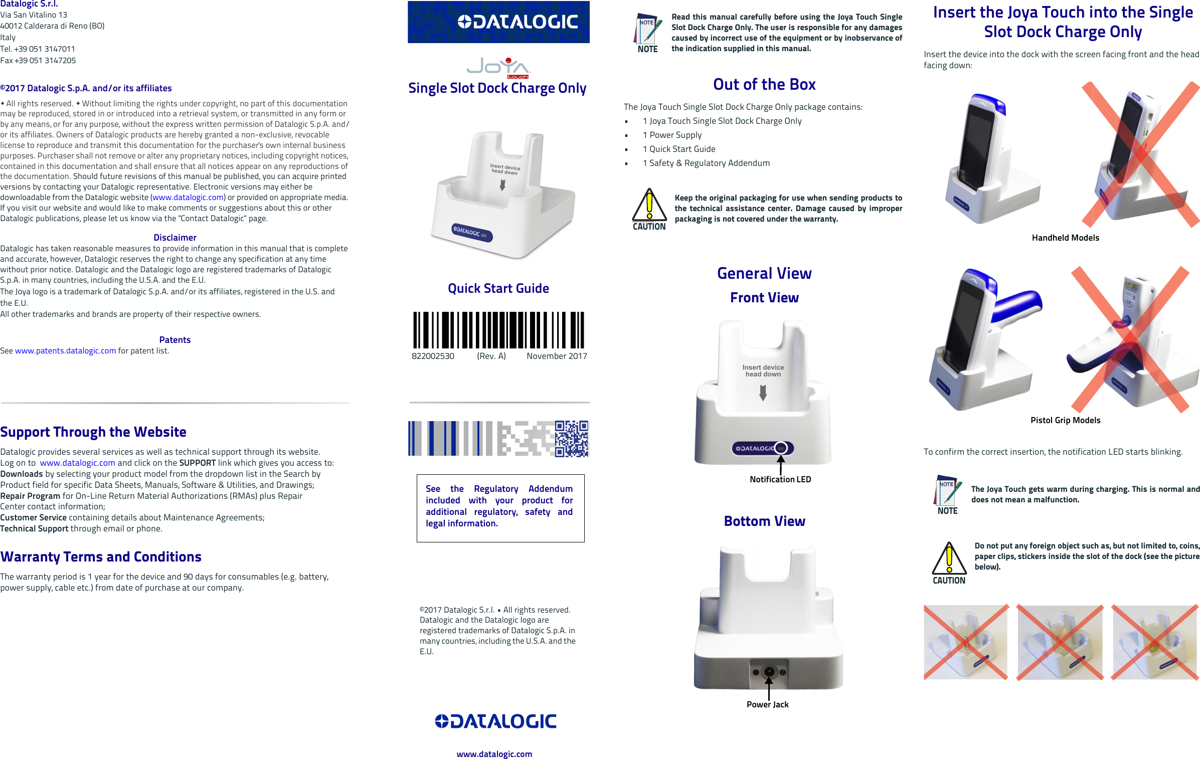               Datalogic S.r.l.Via San Vitalino 1340012 Calderara di Reno (BO) ItalyTel. +39 051 3147011Fax +39 051 3147205©2017 Datalogic S.p.A. and/or its affiliates  All rights reserved.  Without limiting the rights under copyright, no part of this documentation may be reproduced, stored in or introduced into a retrieval system, or transmitted in any form or by any means, or for any purpose, without the express written permission of Datalogic S.p.A. and/or its affiliates. Owners of Datalogic products are hereby granted a non-exclusive, revocable license to reproduce and transmit this documentation for the purchaser&apos;s own internal business purposes. Purchaser shall not remove or alter any proprietary notices, including copyright notices, contained in this documentation and shall ensure that all notices appear on any reproductions of the documentation. Should future revisions of this manual be published, you can acquire printed versions by contacting your Datalogic representative. Electronic versions may either be downloadable from the Datalogic website (www.datalogic.com) or provided on appropriate media. If you visit our website and would like to make comments or suggestions about this or other Datalogic publications, please let us know via the &quot;Contact Datalogic&quot; page.DisclaimerDatalogic has taken reasonable measures to provide information in this manual that is complete and accurate, however, Datalogic reserves the right to change any specification at any time without prior notice. Datalogic and the Datalogic logo are registered trademarks of Datalogic S.p.A. in many countries, including the U.S.A. and the E.U. The Joya logo is a trademark of Datalogic S.p.A. and/or its affiliates, registered in the U.S. andthe E.U. All other trademarks and brands are property of their respective owners.PatentsSee www.patents.datalogic.com for patent list.Support Through the WebsiteDatalogic provides several services as well as technical support through its website. Log on to  www.datalogic.com and click on the SUPPORT link which gives you access to:Downloads by selecting your product model from the dropdown list in the Search byProduct field for specific Data Sheets, Manuals, Software &amp; Utilities, and Drawings;Repair Program for On-Line Return Material Authorizations (RMAs) plus RepairCenter contact information;Customer Service containing details about Maintenance Agreements;Technical Support through email or phone.Warranty Terms and ConditionsThe warranty period is 1 year for the device and 90 days for consumables (e.g. battery, power supply, cable etc.) from date of purchase at our company. Single Slot Dock Charge Only Quick Start Guide  822002530           (Rev. A)          November 2017Out of the BoxThe Joya Touch Single Slot Dock Charge Only package contains:• 1 Joya Touch Single Slot Dock Charge Only• 1 Power Supply      •1 Quick Start Guide• 1 Safety &amp; Regulatory AddendumGeneral ViewFront ViewBottom ViewNOTERead this manual carefully before using the Joya Touch SingleSlot Dock Charge Only. The user is responsible for any damagescaused by incorrect use of the equipment or by inobservance ofthe indication supplied in this manual.CAUTIONKeep the original packaging for use when sending products tothe technical assistance center. Damage caused by improperpackaging is not covered under the warranty.Notification LED Power Jack Insert the Joya Touch into the Single Slot Dock Charge Only Insert the device into the dock with the screen facing front and the head facing down:To confirm the correct insertion, the notification LED starts blinking.NOTEThe Joya Touch gets warm during charging. This is normal anddoes not mean a malfunction.CAUTIONDo not put any foreign object such as, but not limited to, coins,paper clips, stickers inside the slot of the dock (see the picturebelow).Handheld ModelsPistol Grip ModelsSee the Regulatory Addendumincluded with your product foradditional regulatory, safety andlegal information.©2017 Datalogic S.r.l. • All rights reserved. Datalogic and the Datalogic logo are registered trademarks of Datalogic S.p.A. in many countries, including the U.S.A. and the E.U. www.datalogic.com