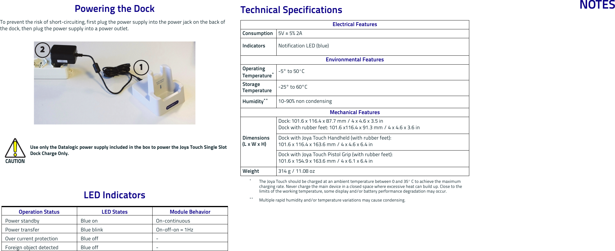 Powering the DockTo prevent the risk of short-circuiting, first plug the power supply into the power jack on the back of the dock, then plug the power supply into a power outlet. LED IndicatorsCAUTIONUse only the Datalogic power supply included in the box to power the Joya Touch Single SlotDock Charge Only.Operation Status LED States Module BehaviorPower standby Blue on On-continuousPower transfer Blue blink On-off-on = 1HzOver current protection Blue off -Foreign object detected Blue off -112Technical SpecificationsElectrical FeaturesConsumption 5V ± 5% 2A   Indicators Notification LED (blue)Environmental FeaturesOperating Temperature**The Joya Touch should be charged at an ambient temperature between 0 and 35º C to achieve the maximum charging rate. Never charge the main device in a closed space where excessive heat can build up. Close to the limits of the working temperature, some display and/or battery performance degradation may occur.-5° to 50ºC Storage Temperature -25° to 60°CHumidity**** Multiple rapid humidity and/or temperature variations may cause condensing.10-90% non condensing Mechanical FeaturesDimensions(L x W x H)Dock: 101.6 x 116.4 x 87.7 mm / 4 x 4.6 x 3.5 inDock with rubber feet: 101.6 x116.4 x 91.3 mm / 4 x 4.6 x 3.6 inDock with Joya Touch Handheld (with rubber feet): 101.6 x 116.4 x 163.6 mm / 4 x 4.6 x 6.4 inDock with Joya Touch Pistol Grip (with rubber feet): 101.6 x 154.9 x 163.6 mm / 4 x 6.1 x 6.4 inWeight 314 g / 11.08 ozNOTES