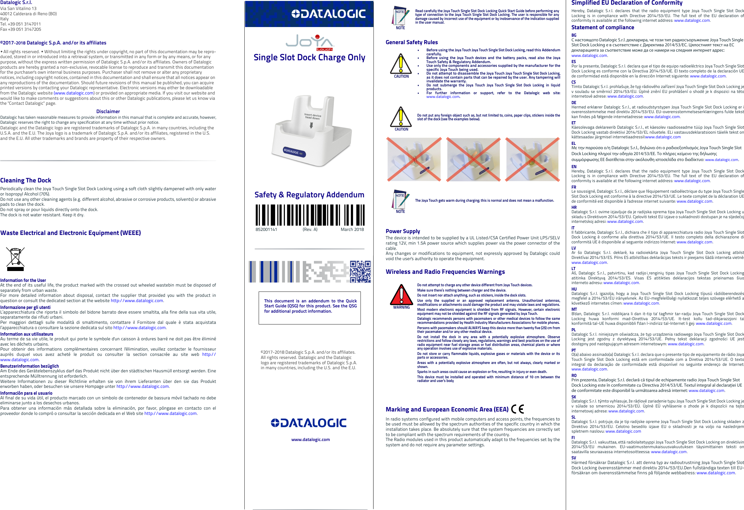 Datalogic S.r.l.Via San Vitalino 1340012 Calderara di Reno (BO) ItalyTel. +39 051 3147011Fax +39 051 3147205©2017-2018 Datalogic S.p.A. and/or its affiliates  All rights reserved.  Without limiting the rights under copyright, no part of this documentation may be repro-duced, stored in or introduced into a retrieval system, or transmitted in any form or by any means, or for any purpose, without the express written permission of Datalogic S.p.A. and/or its affiliates. Owners of Datalogic products are hereby granted a non-exclusive, revocable license to reproduce and transmit this documentation for the purchaser&apos;s own internal business purposes. Purchaser shall not remove or alter any proprietary notices, including copyright notices, contained in this documentation and shall ensure that all notices appear on any reproductions of the documentation. Should future revisions of this manual be published, you can acquire printed versions by contacting your Datalogic representative. Electronic versions may either be downloadable from the Datalogic website (www.datalogic.com) or provided on appropriate media. If you visit our website and would like to make comments or suggestions about this or other Datalogic publications, please let us know via the &quot;Contact Datalogic&quot; page.DisclaimerDatalogic has taken reasonable measures to provide information in this manual that is complete and accurate, however,Datalogic reserves the right to change any specification at any time without prior notice.Datalogic and the Datalogic logo are registered trademarks of Datalogic S.p.A. in many countries, including the U.S.A. and the E.U. The Joya logo is a trademark of Datalogic S.p.A. and/or its affiliates, registered in the U.S. and the E.U. All other trademarks and brands are property of their respective owners.Cleaning The DockPeriodically clean the Joya Touch Single Slot Dock Locking using a soft cloth slightly dampened with only wateror Isopropyl Alcohol (70%).Do not use any other cleaning agents (e.g. different alcohol, abrasive or corrosive products, solvents) or abrasivepads to clean the dock. Do not spray or pour liquids directly onto the dock. The dock is not water resistant. Keep it dry.Waste Electrical and Electronic Equipment (WEEE) Information for the UserAt the end of its useful life, the product marked with the crossed out wheeled wastebin must be disposed ofseparately from urban waste.For more detailed information about disposal, contact the supplier that provided you with the product inquestion or consult the dedicated section at the website http://www.datalogic.com.Informazione per gli utentiL’apparecchiatura che riporta il simbolo del bidone barrato deve essere smaltita, alla fine della sua vita utile,separatamente dai rifiuti urbani.Per maggiori dettagli sulle modalità di smaltimento, contattare il Fornitore dal quale è stata acquistatal’apparecchiatura o consultare la sezione dedicata sul sito http://www.datalogic.com.Information aux utilisateursAu terme de sa vie utile, le produit qui porte le symbole d&apos;un caisson à ordures barré ne doit pas être éliminéavec les déchets urbains.Pour obtenir des informations complémentaires concernant l&apos;élimination, veuillez contacter le fournisseurauprès duquel vous avez acheté le produit ou consulter la section consacrée au site web http://www.datalogic.com.Benutzerinformation bezüglich Am Ende des Gerätelebenszyklus darf das Produkt nicht über den städtischen Hausmüll entsorgt werden. Eineentsprechende Mülltrennung ist erforderlich. Weitere Informationen zu dieser Richtlinie erhalten sie von ihrem Lieferanten über den sie das Produkterworben haben, oder besuchen sie unsere Hompage unter http://www.datalogic.com.Información para el usuarioAl final de su vida útil, el producto marcado con un simbolo de contenedor de bassura móvil tachado no debeeliminarse junto a los desechos urbanos.Para obtener una información más detallada sobre la eliminación, por favor, póngase en contacto con elproveedor donde lo compró o consultar la sección dedicada en el Web site http://www.datalogic.com. Single Slot Dock Charge Only Safety &amp; Regulatory Addendum          852001141                        (Rev. A)                      March 2018General Safety RulesPower SupplyThe device is intended to be supplied by a UL Listed/CSA Certified Power Unit LPS/SELVrating 12V, min 1.5A power source which supplies power via the power connector of thecable. Any changes or modifications to equipment, not expressly approved by Datalogic couldvoid the user&apos;s authority to operate the equipment.Wireless and Radio Frequencies WarningsMarking and European Economic Area (EEA) In radio systems configured with mobile computers and access points, the frequencies tobe used must be allowed by the spectrum authorities of the specific country in which theinstallation takes place. Be absolutely sure that the system frequencies are correctly setto be compliant with the spectrum requirements of the country.The Radio modules used in this product automatically adapt to the frequencies set by thesystem and do not require any parameter settings.NOTERead carefully the Joya Touch Single Slot Dock Locking Quick Start Guide before performing anytype of connection to the Joya Touch Single Slot Dock Locking. The user is responsible for anydamage caused by incorrect use of the equipment or by inobservance of the indication suppliedin the user manual.CAUTION• Before using the Joya Touch Joya Touch Single Slot Dock Locking, read this Addendumcarefully.• Before using the Joya Touch devices and the battery packs, read also the JoyaTouch Safety &amp; Regulatory Addendum.• Use only the components and accessories supplied by the manufacturer for thespecific Joya Touch being used.• Do not attempt to disassemble the Joya Touch Joya Touch Single Slot Dock Locking,as it does not contain parts that can be repaired by the user. Any tampering willinvalidate the warranty.• Do not submerge the Joya Touch Joya Touch Single Slot Dock Locking in liquidproducts.• For further information or support, refer to the Datalogic web site:www.datalogic.com. CAUTIONDo not put any foreign object such as, but not limited to, coins, paper clips, stickers inside theslot of the dock (see the examples below).NOTEThe Joya Touch gets warm during charging; this is normal and does not mean a malfunction.WARNINGDo not attempt to charge any other device different from Joya Touch devices.Make sure there’s nothing between charger and the device. Do not insert nor attach anything, such as stickers, inside the dock slots.Use only the supplied or an approved replacement antenna. Unauthorized antennas,modifications or attachments could damage the product and may violate laws and regulations.Most modern electronic equipment is shielded from RF signals. However, certain electronicequipment may not be shielded against the RF signals generated by Joya Touch.Datalogic recommends persons with pacemakers or other medical devices to follow the samerecommendations provided by Health Industry Manufacturers Associations for mobile phones.Persons with pacemakers should ALWAYS keep this device more than twenty five (25) cm fromtheir pacemaker and/or any other medical device.Do not install the dock in any area with a potentially explosive atmosphere. Observerestrictions and follow closely any laws, regulations, warnings and best practices on the use ofradio equipment near fuel storage areas or fuel distribution areas, chemical plants or whereany operation involves use of explosive materials.Do not store or carry flammable liquids, explosive gases or materials with the device or itsparts or accessories.Areas with a potentially explosive atmosphere are often, but not always, clearly marked orshown.Sparks in such areas could cause an explosion or fire, resulting in injury or even death.This device must be installed and operated with minimum distance of 10 cm between theradiator and user’s bodySimplified EU Declaration of ConformityHereby, Datalogic S.r.l. declares that the radio equipment type Joya Touch Single Slot DockLocking is in compliance with Directive 2014/53/EU. The full text of the EU declaration ofconformity is available at the following internet address: www.datalogic.com.Statement of complianceBGС настоящото Datalogic S.r.l. декларира, че този тип радиосъоръжение Joya Touch Single Slot Dock Locking е в съответствие с Директива 2014/53/ЕС. Цялостният текст на ЕС декларацията за съответствие може да се намери на следния интернет адрес: www.datalogic.com.ESPor la presente, Datalogic S.r.l. declara que el tipo de equipo radioeléctrico Joya Touch Single SlotDock Locking es conforme con la Directiva 2014/53/UE. El texto completo de la declaración UEde conformidad está disponible en la dirección Internet siguiente: www.datalogic.com.CSTímto Datalogic S.r.l. prohlašuje, že typ rádiového zařízení Joya Touch Single Slot Dock Locking jev souladu se směrnicí 2014/53/EU. Úplné znění EU prohlášení o shodě je k dispozici na tétointernetové adrese: www.datalogic.com.DEHermed erklærer Datalogic S.r.l., at radioudstyrstypen Joya Touch Single Slot Dock Locking er ioverensstemmelse med direktiv 2014/53/EU. EU-overensstemmelseserklæringens fulde tekstkan findes på følgende internetadresse: www.datalogic.com.ETKäesolevaga deklareerib Datalogic S.r.l., et käesolev raadioseadme tüüp Joya Touch Single SlotDock Locking vastab direktiivi 2014/53/EL nõuetele. ELi vastavusdeklaratsiooni täielik tekst onkättesaadav järgmisel internetiaadressil:www.datalogic.comΕLΜε την παρούσα ο/η Datalogic S.r.l., δηλώνει ότι ο ραδιοεξοπλισμός Joya Touch Single Slot Dock Locking πληροί την οδηγία 2014/53/ΕΕ. Το πλήρες κείμενο της δήλωσης συμμόρφωσης ΕΕ διατίθεται στην ακόλουθη ιστοσελίδα στο διαδίκτυο: www.datalogic.com.ENHereby, Datalogic S.r.l. declares that the radio equipment type Joya Touch Single Slot DockLocking is in compliance with Directive 2014/53/EU. The full text of the EU declaration ofconformity is available at the following internet address: www.datalogic.com.FRLe soussigné, Datalogic S.r.l., déclare que l&apos;équipement radioélectrique du type Joya Touch SingleSlot Dock Locking est conforme à la directive 2014/53/UE. Le texte complet de la déclaration UEde conformité est disponible à l&apos;adresse internet suivante: www.datalogic.com.HRDatalogic S.r.l. ovime izjavljuje da je radijska oprema tipa Joya Touch Single Slot Dock Locking uskladu s Direktivom 2014/53/EU. Cjeloviti tekst EU izjave o sukladnosti dostupan je na sljedećojinternetskoj adresi: www.datalogic.com.ITIl fabbricante, Datalogic S.r.l., dichiara che il tipo di apparecchiatura radio Joya Touch Single SlotDock Locking è conforme alla direttiva 2014/53/UE. Il testo completo della dichiarazione diconformità UE è disponibile al seguente indirizzo Internet: www.datalogic.com.LVAr šo Datalogic S.r.l. deklarē, ka radioiekārta Joya Touch Single Slot Dock Locking atbilstDirektīvai 2014/53/ES. Pilns ES atbilstības deklarācijas teksts ir pieejams šādā interneta vietnē:www.datalogic.com.LTAš, Datalogic S.r.l., patvirtinu, kad radijo įrenginių tipas Joya Touch Single Slot Dock Lockingatitinka Direktyvą 2014/53/ES. Visas ES atitikties deklaracijos tekstas prieinamas šiuointerneto adresu: www.datalogic.com.HUDatalogic S.r.l. igazolja, hogy a Joya Touch Single Slot Dock Locking típusú rádióberendezésmegfelel a 2014/53/EU irányelvnek. Az EU-megfelelőségi nyilatkozat teljes szövege elérhető akövetkező internetes címen: www.datalogic.com.MTB&apos;dan, Datalogic S.r.l. niddikjara li dan it-tip ta&apos; tagħmir tar-radju Joya Touch Single Slot DockLocking huwa konformi mad-Direttiva 2014/53/UE. It-test kollu tad-dikjarazzjoni ta&apos;konformità tal-UE huwa disponibbli f&apos;dan l-indirizz tal-Internet li ġej: www.datalogic.com.PLDatalogic S.r.l. niniejszym oświadcza, że typ urządzenia radiowego Joya Touch Single Slot DockLocking jest zgodny z dyrektywą 2014/53/UE. Pełny tekst deklaracji zgodności UE jestdostępny pod następującym adresem internetowym: www.datalogic.com.PTO(a) abaixo assinado(a) Datalogic S.r.l. declara que o presente tipo de equipamento de rádio JoyaTouch Single Slot Dock Locking está em conformidade com a Diretiva 2014/53/UE. O textointegral da declaração de conformidade está disponível no seguinte endereço de Internet:www.datalogic.com.ROPrin prezenta, Datalogic S.r.l. declară că tipul de echipamente radio Joya Touch Single Slot Dock Locking este în conformitate cu Directiva 2014/53/UE. Textul integral al declarației UE de conformitate este disponibil la următoarea adresă internet: www.datalogic.com.SKDatalogic S.r.l. týmto vyhlasuje, že rádiové zariadenie typu Joya Touch Single Slot Dock Locking jev súlade so smernicou 2014/53/EÚ. Úplné EÚ vyhlásenie o zhode je k dispozícii na tejtointernetovej adrese: www.datalogic.com.SLDatalogic S.r.l. potrjuje, da je tip radijske opreme Joya Touch Single Slot Dock Locking skladen zDirektivo 2014/53/EU. Celotno besedilo izjave EU o skladnosti je na voljo na naslednjemspletnem naslovu: www.datalogic.comFIDatalogic S.r.l. vakuuttaa, että radiolaitetyyppi Joya Touch Single Slot Dock Locking on direktiivin2014/53/EU mukainen. EU-vaatimustenmukaisuusvakuutuksen täysimittainen teksti onsaatavilla seuraavassa internetosoitteessa: www.datalogic.com.SVHärmed försäkrar Datalogic S.r.l. att denna typ av radioutrustning Joya Touch Single SlotDock Locking överensstämmer med direktiv 2014/53/EU.Den fullständiga texten till EU-försäkran om överensstämmelse finns på följande webbadress: www.datalogic.com.This document is an addendum to the QuickStart Guide (QSG) for this product. See the QSGfor additional product information.©2017-2018 Datalogic S.p.A. and/or its affiliates. All rights reserved. Datalogic and the Datalogic logo are registered trademarks of Datalogic S.p.A. in many countries, including the U.S. and the E.U.www.datalogic.com