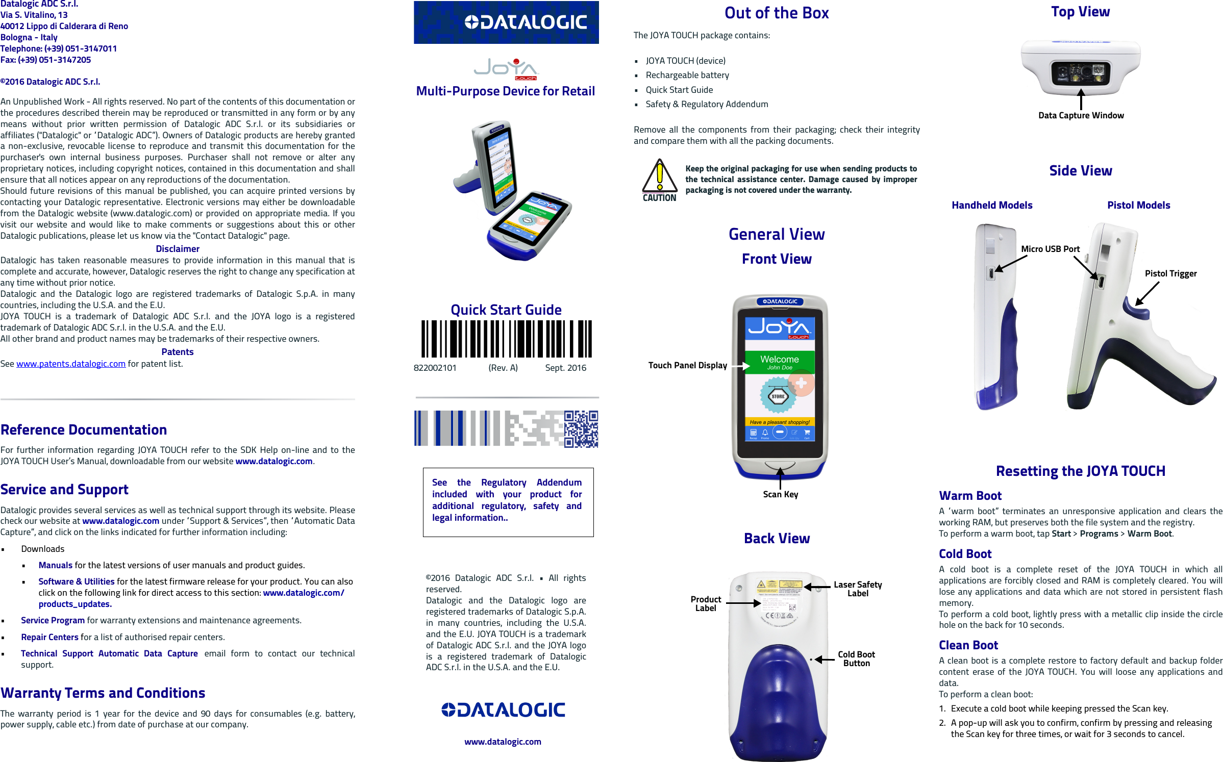 Datalogic ADC S.r.l.Via S. Vitalino, 1340012 Lippo di Calderara di RenoBologna - ItalyTelephone: (+39) 051-3147011 Fax: (+39) 051-3147205©2016 Datalogic ADC S.r.l.An Unpublished Work - All rights reserved. No part of the contents of this documentation orthe procedures described therein may be reproduced or transmitted in any form or by anymeans without prior written permission of Datalogic ADC S.r.l. or its subsidiaries oraffiliates (&quot;Datalogic&quot; or “Datalogic ADC”). Owners of Datalogic products are hereby granteda non-exclusive, revocable license to reproduce and transmit this documentation for thepurchaser&apos;s own internal business purposes. Purchaser shall not remove or alter anyproprietary notices, including copyright notices, contained in this documentation and shallensure that all notices appear on any reproductions of the documentation.Should future revisions of this manual be published, you can acquire printed versions bycontacting your Datalogic representative. Electronic versions may either be downloadablefrom the Datalogic website (www.datalogic.com) or provided on appropriate media. If youvisit our website and would like to make comments or suggestions about this or otherDatalogic publications, please let us know via the &quot;Contact Datalogic&quot; page.DisclaimerDatalogic has taken reasonable measures to provide information in this manual that iscomplete and accurate, however, Datalogic reserves the right to change any specification atany time without prior notice.Datalogic and the Datalogic logo are registered trademarks of Datalogic S.p.A. in manycountries, including the U.S.A. and the E.U. JOYA TOUCH is a trademark of Datalogic ADC S.r.l. and the JOYA logo is a registeredtrademark of Datalogic ADC S.r.l. in the U.S.A. and the E.U.All other brand and product names may be trademarks of their respective owners.PatentsSee www.patents.datalogic.com for patent list.Reference DocumentationFor further information regarding JOYA TOUCH refer to the SDK Help on-line and to theJOYA TOUCH User’s Manual, downloadable from our website www.datalogic.com.Service and SupportDatalogic provides several services as well as technical support through its website. Pleasecheck our website at www.datalogic.com under “Support &amp; Services”, then “Automatic DataCapture”, and click on the links indicated for further information including:• Downloads•Manuals for the latest versions of user manuals and product guides. •Software &amp; Utilities for the latest firmware release for your product. You can also click on the following link for direct access to this section: www.datalogic.com/products_updates.•Service Program for warranty extensions and maintenance agreements.•Repair Centers for a list of authorised repair centers.•Technical Support Automatic Data Capture email form to contact our technicalsupport.Warranty Terms and ConditionsThe warranty period is 1 year for the device and 90 days for consumables (e.g. battery,power supply, cable etc.) from date of purchase at our company. Multi-Purpose Device for Retail Quick Start Guide822002101               (Rev. A)             Sept. 2016Out of the BoxThe JOYA TOUCH package contains: •JOYA TOUCH (device)• Rechargeable battery•Quick Start Guide•Safety &amp; Regulatory AddendumRemove all the components from their packaging; check their integrityand compare them with all the packing documents.General ViewFront ViewBack ViewCAUTIONKeep the original packaging for use when sending products tothe technical assistance center. Damage caused by improperpackaging is not covered under the warranty.Touch Panel DisplayScan KeyLaser Safety LabelProduct LabelCold Boot ButtonTop ViewSide ViewResetting the JOYA TOUCHWarm BootA “warm boot” terminates an unresponsive application and clears theworking RAM, but preserves both the file system and the registry.To perform a warm boot, tap Start &gt; Programs &gt; Warm Boot.Cold BootA cold boot is a complete reset of the JOYA TOUCH in which allapplications are forcibly closed and RAM is completely cleared. You willlose any applications and data which are not stored in persistent flashmemory.To perform a cold boot, lightly press with a metallic clip inside the circlehole on the back for 10 seconds.Clean BootA clean boot is a complete restore to factory default and backup foldercontent erase of the JOYA TOUCH. You will loose any applications anddata. To perform a clean boot:1. Execute a cold boot while keeping pressed the Scan key.2. A pop-up will ask you to confirm, confirm by pressing and releasing the Scan key for three times, or wait for 3 seconds to cancel.Data Capture WindowPistol ModelsHandheld ModelsMicro USB PortPistol TriggerSee the Regulatory Addendumincluded with your product foradditional regulatory, safety andlegal information..©2016 Datalogic ADC S.r.l. • All rightsreserved. Datalogic and the Datalogic logo areregistered trademarks of Datalogic S.p.A.in many countries, including the U.S.A.and the E.U. JOYA TOUCH is a trademarkof Datalogic ADC S.r.l. and the JOYA logois a registered trademark of DatalogicADC S.r.l. in the U.S.A. and the E.U.www.datalogic.com